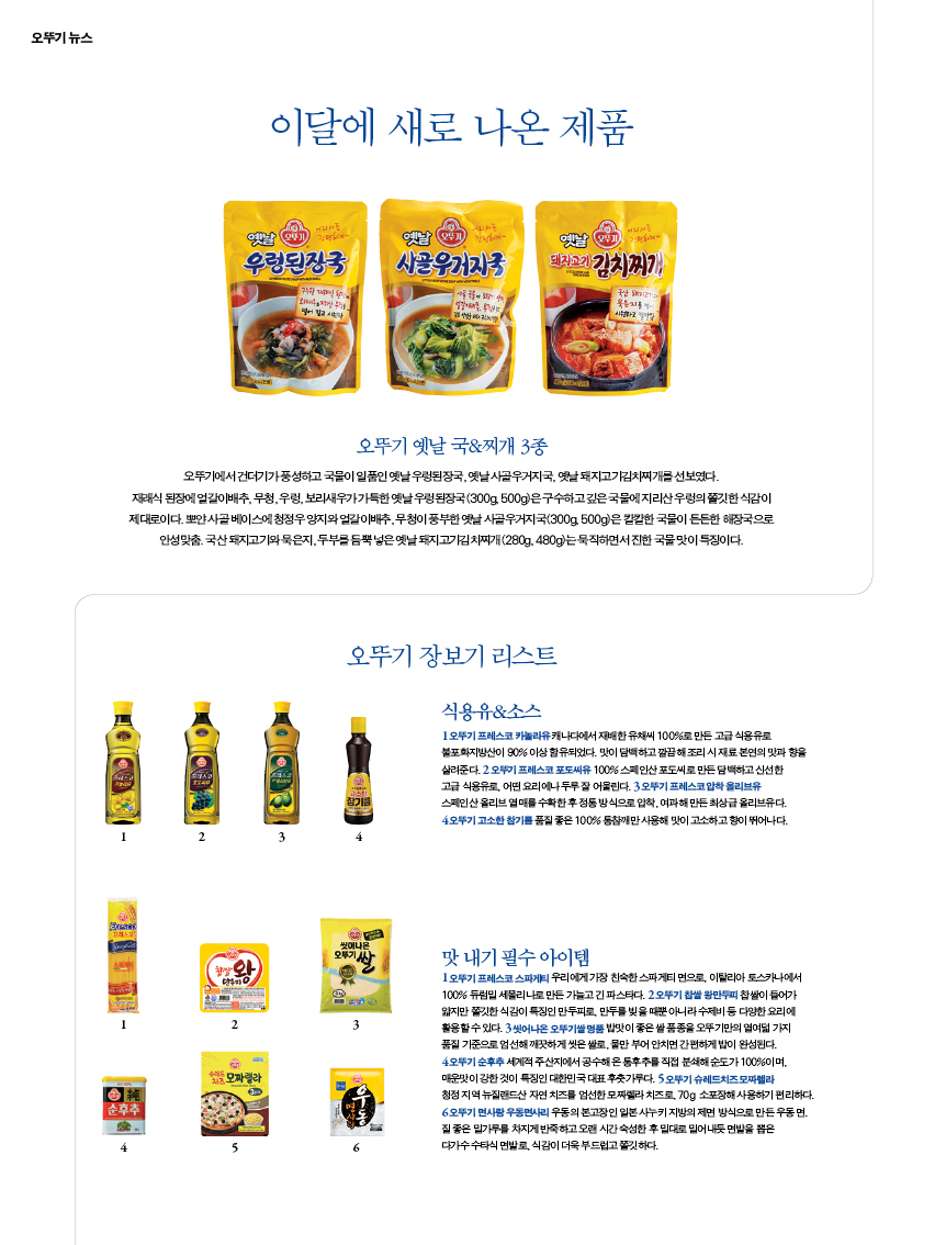 이달에 새로 나온 제품
오뚜기 옛날 국&찌개 3종
오뚜기에서 건더기가 풍성하고 국물이 일품인 옛날 우렁된장국, 옛날 사골우거지국, 옛날 돼지고기김치찌개를 선보였다. 재래식 된장에 얼갈이배추, 무청, 우렁, 보리새우가 가득한 옛날 우렁된장국(300g, 500g)은 구수하고 깊은 국물에 지리산 우렁의 쫄깃한 식감이 제대로이다. 뽀얀 사골 베이스에 청정우 양지와 얼갈이배추, 무청이 풍부한 옛날 사골우거지국(300g, 500g)은 칼칼한 국물이 든든한 해장국으로 안성맞춤. 국산 돼지고기와 묵은지, 두부를 듬뿍 넣은 옛날 돼지고기김치찌개(280g, 480g)는 묵직하면서 진한 국물 맛이 특징이다
오뚜기 장보기 리스트
식용유&소스
1 오뚜기 프레스코 카놀라유 캐나다에서 재배한 유채씨 100%로 만든 고급 식용유로 불포화지방산이 90% 이상 함유되었다. 맛이 담백하고 깔끔해 조리 시 재료 본연의 맛과 향을 살려준다. 2 오뚜기 프레스코 포도씨유 100% 스페인산 포도씨로 만든 담백하고 신선한 고급 식용유로, 어떤 요리에나 두루 잘 어울린다. 3 오뚜기 프레스코 압착 올리브유스페인산 올리브 열매를 수확한 후 정통 방식으로 압착, 여과해 만든 최상급 올리브유다. 4 오뚜기 고소한 참기름 품질 좋은 100% 통참깨만 사용해 맛이 고소하고 향이 뛰어나다.
맛 내기 필수 아이템
1 오뚜기 프레스코 스파게티 우리에게 가장 친숙한 스파게티 면으로, 이탈리아 토스카나에서 100% 듀럼밀 세몰리나로 만든 가늘고 긴 파스타다. 2 오뚜기 찹쌀 왕만두피 찹쌀이 들어가 얇지만 쫄깃한 식감이 특징인 만두피로, 만두를 빚을 때뿐 아니라 수제비 등 다양한 요리에 활용할 수 있다. 3 씻어나온 오뚜기쌀 명품 밥맛이 좋은 쌀 품종을 오뚜기만의 열여덟 가지 품질 기준으로 엄선해 깨끗하게 씻은 쌀로, 물만 부어 안치면 간편하게 밥이 완성된다. 4 오뚜기 순후추 세계적 주산지에서 공수해 온 통후추를 직접 분쇄해 순도가 100%이며, 매운맛이 강한 것이 특징인 대한민국 대표 후춧가루다. 5 오뚜기 슈레드치즈 모짜렐라 청정 지역 뉴질랜드산 자연 치즈를 엄선한 모짜렐라 치즈로, 70g 소포장해 사용하기 편리하다. 6 오뚜기 면사랑 우동면사리 우동의 본고장인 일본 사누키 지방의 제면 방식으로 만든 우동 면. 질 좋은 밀가루를 차지게 반죽하고 오랜 시간 숙성한 후 밀대로 밀어내듯 면발을 뽑은 다가수 수타식 면발로, 식감이 더욱 부드럽고 쫄깃하다.
