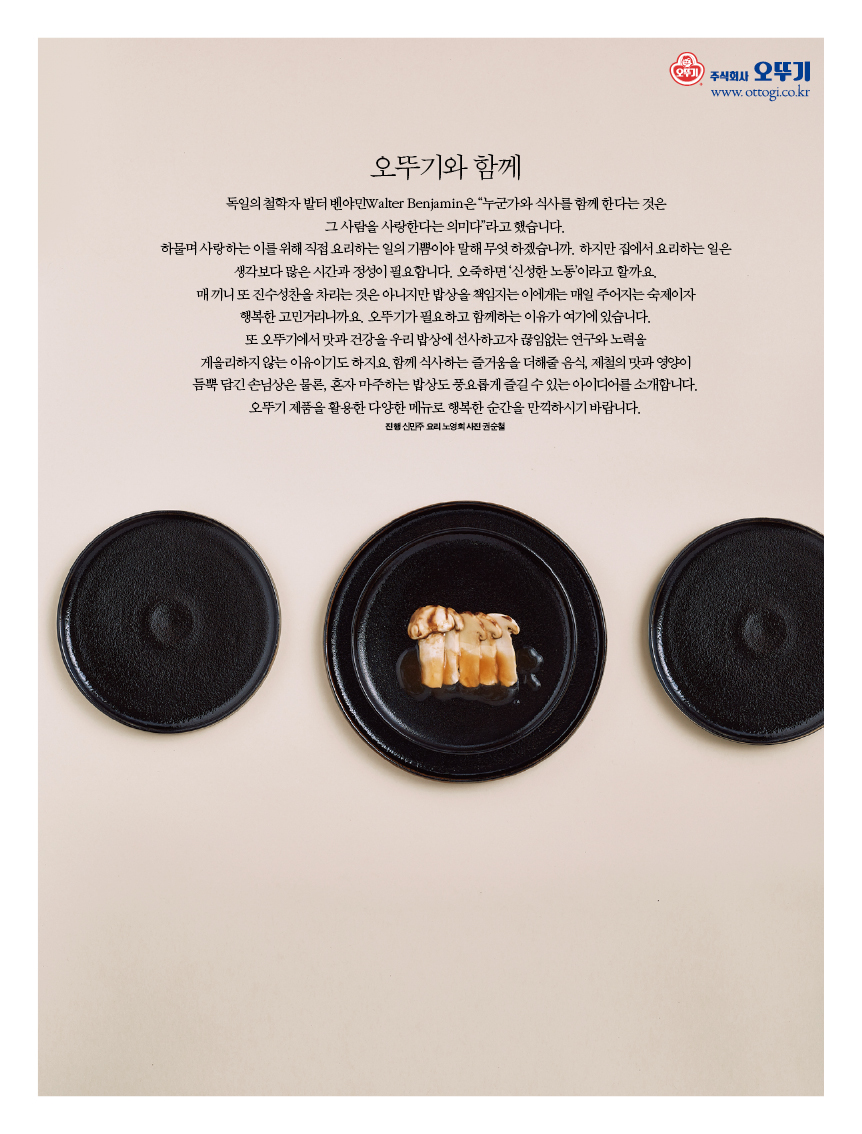 오뚜기와 함께
독일의 철학자 발터 벤야민Walter Benjamin은 “누군가와 식사를 함께 한다는 것은 그 사람을 사랑한다는 의미다”라고 했습니다.
하물며 사랑하는 이를 위해 직접 요리하는 일의 기쁨이야 말해 무엇 하겠습니까. 하지만 집에서 요리하는 일은 생각보다 많은 시간과 정성이 필요합니다. 오죽하면 ‘신성한 노동’이라고 할까요. 매 끼니 또 진수성찬을 차리는 것은 아니지만 밥상을 책임지는 이에게는 매일 주어지는 숙제이자 행복한 고민거리니까요. 오뚜기가 필요하고 함께하는 이유가 여기에 있습니다. 또 오뚜기에서 맛과 건강을 우리 밥상에 선사하고자 끊임없는 연구와 노력을 게을리하지 않는 이유이기도 하지요.함께 식사하는 즐거움을 더해줄 음식, 제철의 맛과 영양이 듬뿍 담긴 손님상은 물론, 혼자 마주하는 밥상도 풍요롭게 즐길 수 있는 아이디어를 소개합니다. 오뚜기 제품을 활용한 다양한 메뉴로 행복한 순간을 만끽하시기 바랍니다.
진행 신민주 요리 노영희 사진 권순철