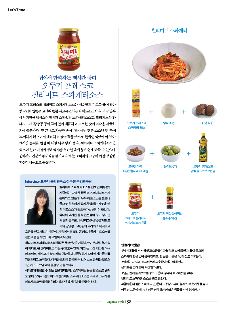 집에서 만끽하는 멕시칸 풍미
오뚜기 프레스코
칠리미트 스파게티소스
오뚜기 프레스코 칠리미트 스파게티소스는 매운맛과 미트를 좋아하는 한국인의 입맛을 고려해 만든 새로운 스타일의 미트소스이다. 미국 남부에서 기원한 텍사스식 멕시칸 스타일의 스파게티소스로, 할라페뇨와 간 돼지고기, 강낭콩 등이 들어 있어 매콤하고 고소한 맛이 미각을 자극하기에 충분하다. 말 그대로 자꾸만 손이 가는 마법 같은 소스인 것. 특히 느끼하지 않으면서 맵싸하고 짭조름한 맛으로 한국인 입맛에 딱 맞는 멕시칸 음식을 만들 때 더할 나위 없이 좋다. 칠리미트 스파게티소스만 있으면 일반 가정에서도 멕시칸 스타일 음식을 손쉽게 만들 수 있으니, 집에서도 간편하게 미식을 즐기고자 하는 소비자의 요구에 가장 부합한 혁신적 제품으로 손꼽힌다.
Interview 오뚜기 중앙연구소 이수진 주임연구원
칠리미트 스파게티소스를 선보인 이유는? 시중에는 다양한 종류의 스파게티소스가 판매되고 있는데, 유독 미트소스는 볼로냐풍으로 한정되어 있어 차별화한 새로운 맛의 미트소스가 필요하다는 생각이 들었다. 국내에 멕시칸 음식 전문점이 많이 생기면서 칠리 콘 카르네(칠리고추를 넣은 저민 고기와 강낭콩 스튜)풍의 요리가 지속적으로 호응을 얻고 있었기 때문에, 가정에서도 칠리 콘 카르네풍의 미트소스를 손쉽게 즐길 수 있도록 개발하게 되었다.
칠리미트 스파게티소스의 특징은 무엇인가? 가정에서도 부재료 첨가 없이 제대로 된 칠리미트를 먹을 수 있도록 양파, 피망 등 국산 채소뿐 아니라 토마토, 돼지고기, 할라페뇨, 강낭콩까지 풍부하게 넣어 멕시칸 풍미를 재현하려고 노력했다. 다양한 요리에 활용할 수 있어 소스 한 병만 있으면 1인 가구도 부담 없이 즐길 수 있을 것이다.
색다르게 활용할 수 있는 팁을 알려달라. 스파게티는 물론 딥 소스로 즐겨도 좋다. 오뚜기 쌀 또띠아에 칠리미트 스파게티소스를 바르고 오뚜기 슈레드치즈 모짜렐라를 뿌리면 초간단 퀘사디야를 만들 수 있다.
칠리미트 스파게티
만들기(1인분)
1 냄비에 물을 넉넉히 붓고 소금을 1큰술 정도 넣어 끓인다. 물이 끓으면 스파게티 면을 넣어 삶아 건지고, 면 삶은 국물을 1/2컵 정도 떠놓는다.
2 양파는 다지고, 표고버섯과 고추장아찌는 얇게 썬다. 올리브는 돌려 깎아 씨를 발라낸다.
3 달군 팬에 올리브유를 두르고 ②의 양파와 표고버섯을 볶다가 칠리미트 스파게티소스를 붓고 끓인다.
4 ③에 ①의 삶은 스파게티 면, ②의 고추장아찌와 올리브, 후춧가루를 넣고 버무려 그릇에 담는다. 너무 되직하면 면 삶은 국물을 약간 첨가한다.