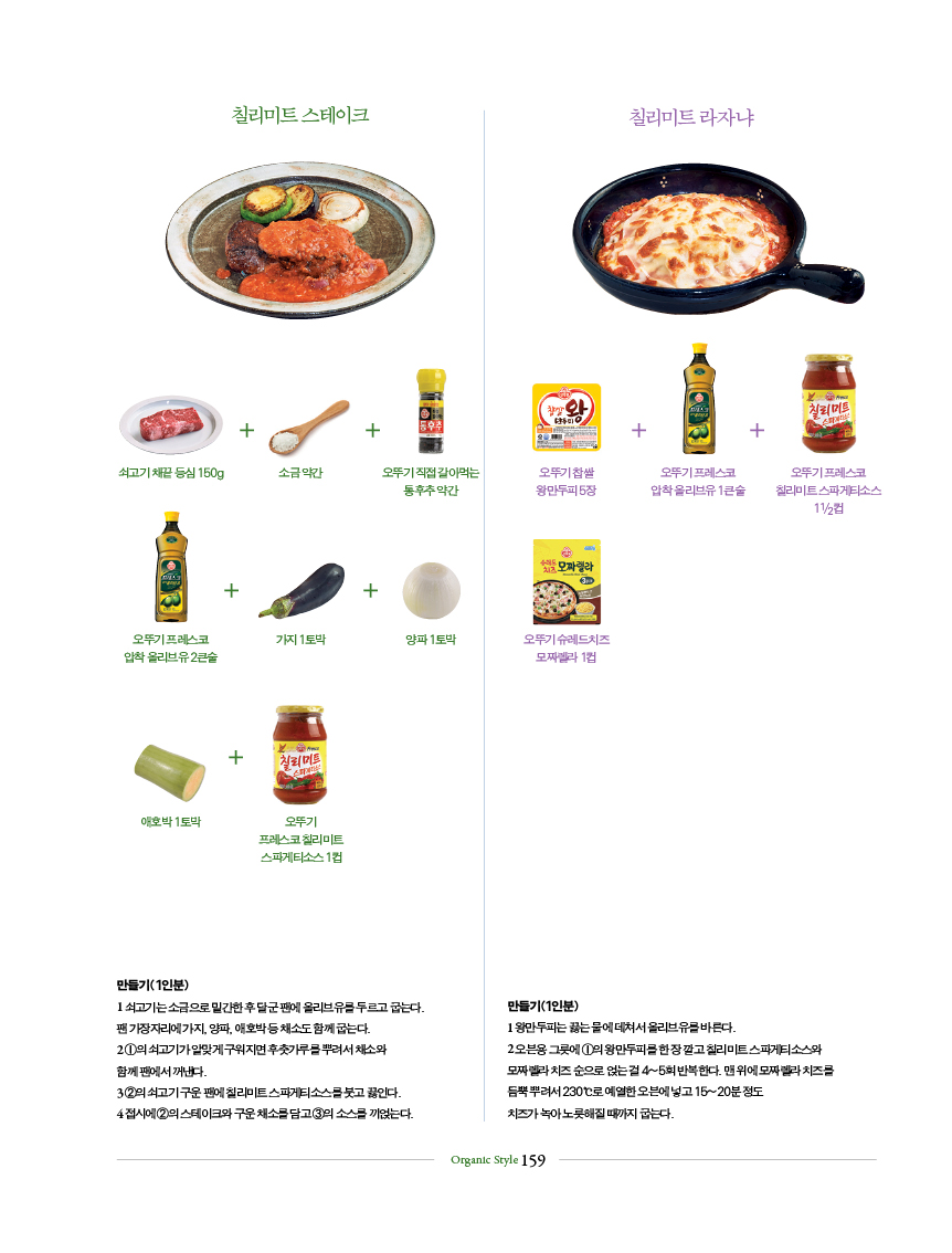 칠리미트 스테이크
만들기(1인분)
1 쇠고기는 소금으로 밑간한 후 달군 팬에 올리브유를 두르고 굽는다.
팬 가장자리에 가지, 양파, 애호박 등 채소도 함께 굽는다.
2 ①의 쇠고기가 알맞게 구워지면 후춧가루를 뿌려서 채소와
함께 팬에서 꺼낸다.
3 ②의 쇠고기 구운 팬에 칠리미트 스파게티소스를 붓고 끓인다.
4 접시에 ②의 스테이크와 구운 채소를 담고 ③의 소스를 끼얹는다.
칠리미트 라자냐
만들기(1인분)
1 왕만두피는 끓는 물에 데쳐서 올리브유를 바른다.
2 오븐용 그릇에 ①의 왕만두피를 한 장 깔고 칠리미트 스파게티소스와
모짜렐라 치즈 순으로 얹는 걸 4~5회 반복한다. 맨 위에 모짜렐라 치즈를
듬뿍 뿌려서 230℃로 예열한 오븐에 넣고 15~20분 정도
치즈가 녹아 노릇해질 때까지 굽는다.