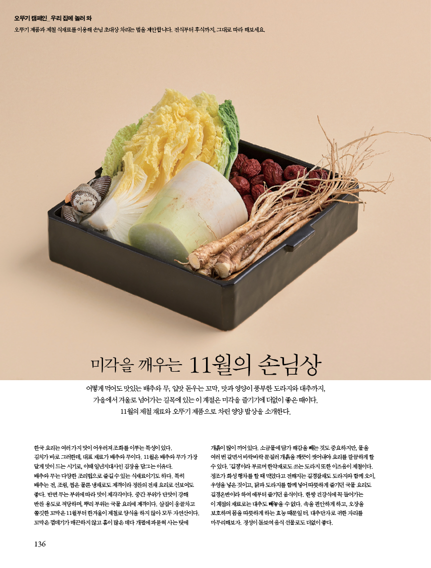 미각을 깨우는 11월의 손님상
어떻게 먹어도 맛있는 배추와 무, 입맛 돋우는 꼬막, 맛과 영양이 풍부한 도라지와 대추까지, 가을에서 겨울로 넘어가는 길목에 있는 이 계절은 미각을 즐기기에 더없이 좋은 때이다. 11월의 제철 재료와 오뚜기 제품으로 차린 영양 밥상을 소개한다.

한국 요리는 여러 가지 맛이 어우러져 조화를 이루는 특성이 있다. 김치가 바로 그러한데, 대표 재료가 배추와 무이다. 11월은 배추와 무가 가장 달게 맛이 드는 시기로, 이때 일년지대사인 김장을 담그는 이유다. 배추와 무는 다양한 조리법으로 즐길 수 있는 식재료이기도 하다. 특히 배추는 전, 조림, 찜은 물론 냉채로도 제격이라 정찬의 전채 요리로 선보여도 좋다. 반면 무는 부위에 따라 맛이 제각각이다. 중간 부위가 단맛이 강해 반찬 용도로 적당하며, 뿌리 부위는 국물 요리에 제격이다. 살집이 옹골차고 쫄깃한 꼬막은 11월부터 한겨울이 제철로 양식을 하지 않아 모두 자연산이다. 꼬막은 껍데기가 매끈하지 않고 홈이 많은 데다 개펄에 파묻혀 사는 탓에 개흙이 많이 끼어 있다. 소금물에 담가 해감을 빼는 것도 중요하지만, 물을 여러 번 갈면서 바락바락 문질러 개흙을 깨끗이 씻어내야 요리를 깔끔하게 할 수 있다. ‘길경’이라 부르며 한약재로도 쓰는 도라지 또한 이즈음이 제철이다. 정조가 화성 행차를 할 때 먹었다고 전해지는 길경잡채도 도라지와 함께 오이, 우엉을 넣은 것이고, 닭과 도라지를 함께 넣어 따뜻하게 즐기던 국물 요리도 길경온반이라 하여 예부터 즐기던 음식이다. 한방 건강식에 꼭 들어가는 이 계절의 재료로는 대추도 빼놓을 수 없다. 속을 편안하게 하고, 오장을 보호하며 몸을 따뜻하게 하는 효능 때문일 터. 대추단자로 귀한 자리를 마무리해보자. 정성이 돋보여 음식 선물로도 더없이 좋다.