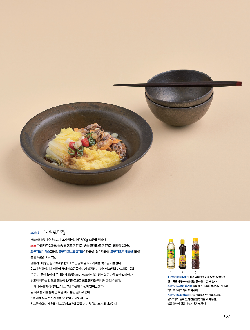 코스 1 배추꼬막찜
재료(4인분) 배추 1/2포기, 꼬막(껍데기째) 300g, 소금물 적당량
소스 다 진 대파 2큰술, 송송 썬 홍고추 1개분, 송송 썬 청양고추 1개분, 진간장 2큰술,
오뚜기 현미식초 2큰술, 오뚜기 고소한 참기름 11/2큰술, 물 11/2큰술, 오뚜기 요리 매실청 1큰술,

설탕 1큰술, 소금 약간
만들기 1
 배추는 길이로 4등분해 흐르는 물에 잎 사이사이를 씻어 물기를 뺀다.
2 꼬막은 껍데기째 깨끗이 씻어서 소금물에 담가 해감한다. 냄비에 꼬막을 담고 끓는 물을
부은 뒤, 중간 불에서 주걱을 시계 방향으로 저으면서 3분 정도 삶은 다음 살만 발라낸다.
3 ①의 배추는 김 오른 찜통에 엎어놓고 5분 정도 찐 다음 꺼내서 한 김 식힌다.
이때 배추는 차게 식혀도 되고 약간 따뜻한 느낌이 있어도 좋다.
잎 쪽의 물기를 살짝 짠 다음 먹기 좋은 길이로 썬다.
4 볼에 분량의 소스 재료를 모두 넣고 고루 섞는다.
5 그릇에 ③의 배추를 담고 ②의 꼬막을 곁들인 다음 ④의 소스를 끼얹는다.