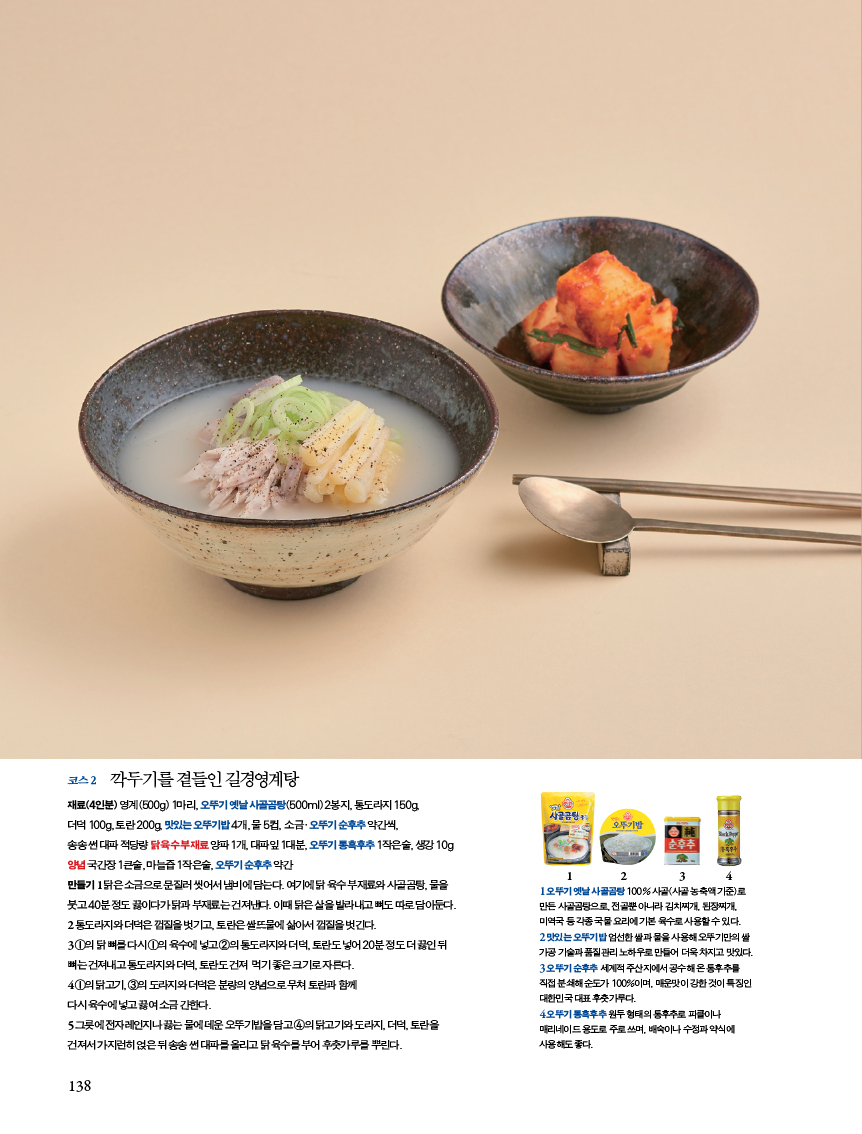 코스 2 대추단자깍두기를 곁들인 길경영계탕
재료(재료(4인분) 영계(500g) 1마리, 오뚜기 옛날 사골곰탕(500ml) 2봉지, 통도라지 150g, 더덕 100g, 토란 200g, 맛있는 오뚜기밥 4개, 물 5컵, 소금·오뚜기 순후추 약간씩, 송송 썬 대파 적당량 닭 육수 부재료 양파 1개, 대파잎 1대분, 오뚜기 통흑후추 1작은술, 생강 10g양념 국간장 1큰술, 마늘즙 1작은술, 오뚜기 순후추 약간만들기 1 닭은 소금으로 문질러 씻어서 냄비에 담는다. 여기에 닭 육수 부재료와 사골곰탕, 물을 붓고 40분 정도 끓이다가 닭과 부재료는 건져낸다. 이때 닭은 살을 발라내고 뼈도 따로 담아둔다. 2 통도라지와 더덕은 껍질을 벗기고, 토란은 쌀뜨물에 삶아서 껍질을 벗긴다.3 ①의 닭 뼈를 다시 ①의 육수에 넣고 ②의 통도라지와 더덕, 토란도 넣어 20분 정도 더 끓인 뒤 뼈는 건져내고 통도라지와 더덕, 토란도 건져 먹기 좋은 크기로 자른다.4 ①의 닭고기, ③의 도라지와 더덕은 분량의 양념으로 무쳐 토란과 함께 다시 육수에 넣고 끓여 소금 간한다.5 그릇에 전자레인지나 끓는 물에 데운 오뚜기밥을 담고 ④의 닭고기와 도라지, 더덕, 토란을 건져서 가지런히 얹은 뒤 송송 썬 대파를 올리고 닭 육수를 부어 후춧가루를 뿌린다.