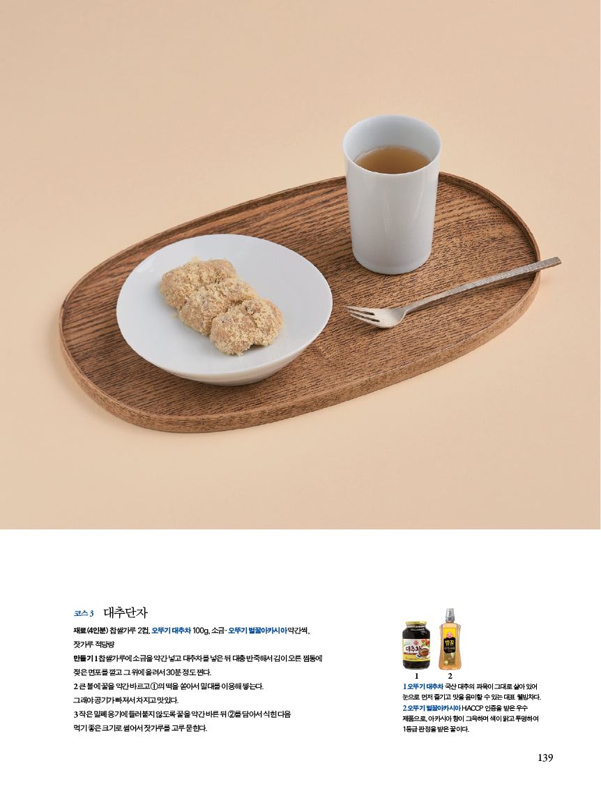 코스 3 대추단자
재료(4인분) 찹쌀가루 2컵, 오뚜기 대추차 100g, 소금·오뚜기 벌꿀아카시아 약간씩,

잣가루 적당량
만들기 1 찹쌀가루에 소금을 약간 넣고 대추차를 넣은 뒤 대충 반죽해서 김이 오른 찜통에
젖은 면포를 깔고 그 위에 올려서 30분 정도 찐다.
2 큰 볼에 꿀을 약간 바르고 ①의 떡을 쏟아서 밀대를 이용해 찧는다.
그래야 공기가 빠져서 차지고 맛있다.
3 작은 밀폐 용기에 들러붙지 않도록 꿀을 약간 바른 뒤 ②를 담아서 식힌 다음
먹기 좋은 크기로 썰어서 잣가루를 고루 묻힌다.
