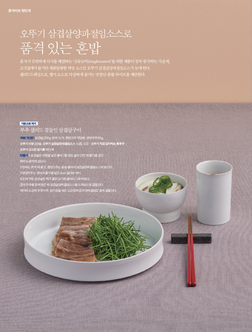 오뚜기 삼겹살양파절임소스로품격 있는 혼밥
혼자서 간편하게 식사를 해결하는 ‘싱글슈머(singlesumer)’를 위한 제품이 점차 증가하는 가운데, 고깃집에서 즐기던 새콤달콤한 액상 소스인 오뚜기 삼겹살양파절임소스가 눈에 띈다. 샐러드드레싱으로, 별미 소스로 다양하게 즐기는 맛깔난 혼밥 라이프를 제안한다.부추 샐러드 곁들인 삼겹살구이재료(1인분) 삼겹살 200g, 양파 1/2개, 청양고추 적당량, 영양부추 50g, 오뚜기 미향 2큰술, 오뚜기 삼겹살양파절임소스 1/4컵, 소금·오뚜기 직접 갈아먹는 통후추·오뚜기 고소한 참기름 약간씩 만들기 1 삼겹살은 미향을 넣은 물에 3분 정도 삶아 건진 뒤 물기를 걷고 팬에 노릇하게 굽는다.2 양파는 굵게 채 썰고, 청양고추는 송송 썰어서 삼겹살양파절임소스에 담근다. 3 영양부추는 씻어서 물기를 털고 3cm 길이로 썬다.4 ①의 구운 삼겹살은 먹기 좋은 크기로 썰어서 그릇에 담고, ③의 부추를 함께 담은 뒤 삼겹살양파절임소스를 드레싱으로 곁들인다. 여기에 소금과 후춧가루, 참기름을 섞은 소금장과 ②의 양파절임도 함께 곁들인다.