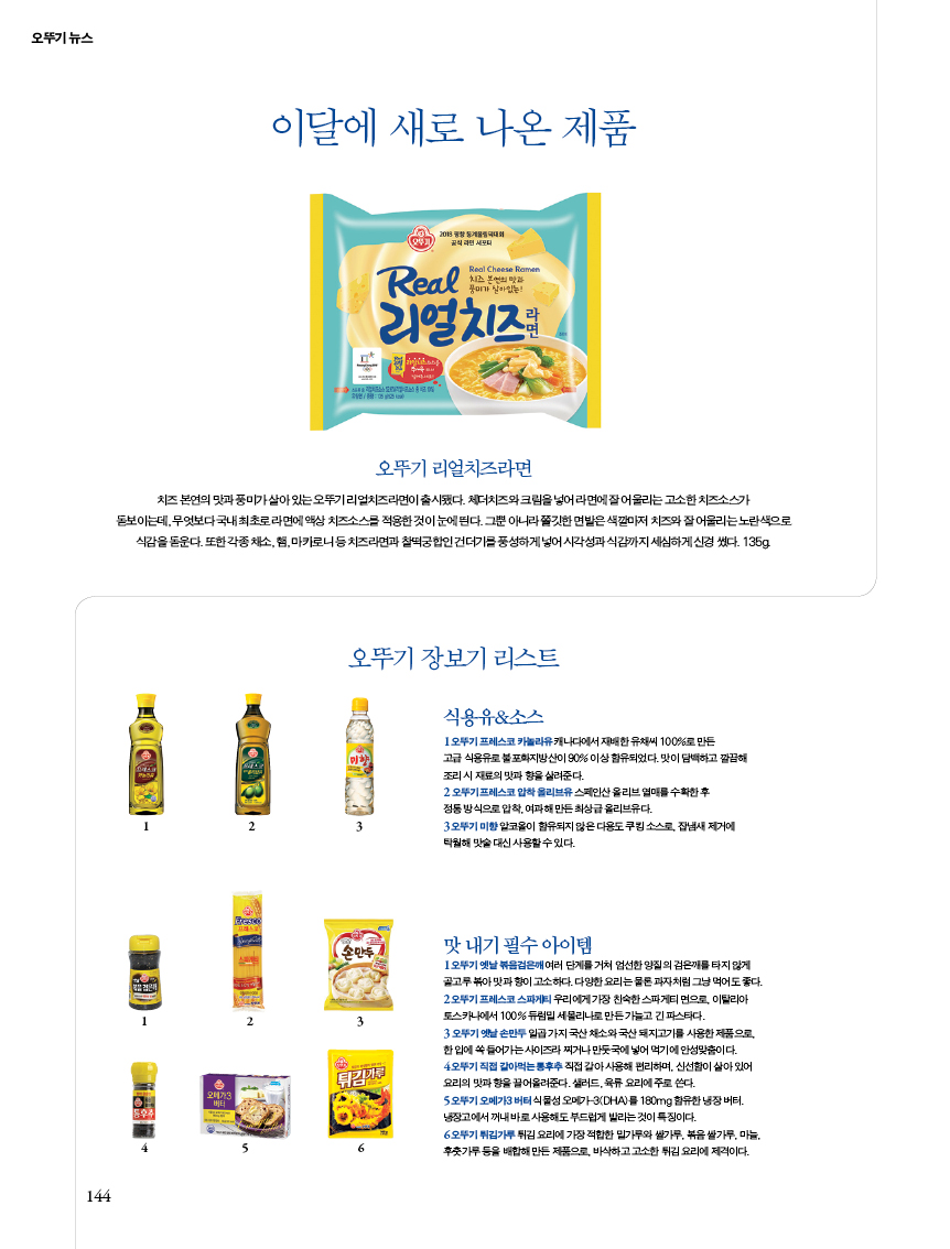 이달에 새로 나온 제품
오뚜기 리얼치즈라면치즈 본연의 맛과 풍미가 살아 있는 오뚜기 리얼치즈라면이 출시됐다. 체더치즈와 크림을 넣어 라면에 잘 어울리는 고소한 치즈소스가 돋보이는데, 무엇보다 국내 최초로 라면에 액상 치즈소스를 적용한 것이 눈에 띈다. 그뿐 아니라 쫄깃 면발은 색깔마저 치즈와 잘 어울리는 노란색으로 식감을 돋운다. 또한 각종 채소, 햄, 마카로니 등 치즈라면과 찰떡궁합인 건더기를 풍성하게 넣어 시각성과 식감까지 세심하게 신경 썼다. 135g.


오뚜기 장보기 리스트
식용유&소스
1 오뚜기 프레스코 카놀라유 캐나다에서 재배한 유채씨 100%로 만든 고급 식용유로 불포화지방산이 90% 이상 함유되었다. 맛이 담백하고 깔끔해 조리 시 재료의 맛과 향을 살려준다.2 오뚜기 프레스코 압착 올리브유 스페인산 올리브 열매를 수확한 후 정통 방식으로 압착, 여과해 만든 최상급 올리브유다. 3 오뚜기 미향 알코올이 함유되지 않은 다용도 쿠킹 소스로, 잡냄새 제거에 탁월해 맛술 대신 사용할 수 있다.


맛 내기 필수 아이템
1 오뚜기 옛날 볶음검은깨 여러 단계를 거쳐 엄선한 양질의 검은깨를 타지 않게 골고루 볶아 맛과 향이 고소하다. 다양한 요리는 물론 과자처럼 그냥 먹어도 좋다. 2 오뚜기 프레스코 스파게티 우리에게 가장 친숙한 스파게티 면으로, 이탈리아 토스카나에서 100% 듀럼밀 세몰리나로 만든 가늘고 긴 파스타다.3 오뚜기 옛날 손만두 일곱 가지 국산 채소와 국산 돼지고기를 사용한 제품으로, 한 입에 쏙 들어가는 사이즈라 찌거나 만둣국에 넣어 먹기에 안성맞춤이다. 4 오뚜기 직접 갈아먹는 통후추 직접 갈아 사용해 편리하며, 신선함이 살아 있어 요리의 맛과 향을 끌어올려준다. 샐러드, 육류 요리에 주로 쓴다. 5 오뚜기 오메가3 버터 식물성 오메가-3(DHA)를 180mg 함유한 냉장 버터. 냉장고에서 꺼내 바로 사용해도 부드럽게 발리는 것이 특징이다.6 오뚜기 튀김가루 튀김 요리에 가장 적합한 밀가루와 쌀가루, 볶음 쌀가루, 마늘, 후춧가루 등을 배합해 만든 제품으로, 바삭하고 고소한 튀김 요리에 제격이다.
