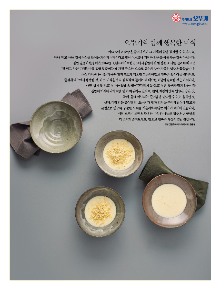 오뚜기와 함께 행복한 미식
어느 집이고 밥상을 들여다보면 그 가족의 삶을 짐작할 수 있다지요. 하나 ‘먹고 사는’ 것에 정성을 들이는 가정의 식탁이라고 별난 식재료나 거창한 양념을 사용하는 것은 아닙니다. 집밥 열풍이 한창이던 2014년, &lt;행복이가득한집&gt;에서 집밥에 관해 설문 조사한 결과에 따르면 ‘잘 먹고 사는’ 가정일수록 집밥을 준비할 때 가장 중요한 요소로 음식의 맛과 가족의 입맛을 꼽았습니다. 정성 가득한 음식을 가족과 함께 맛있게 먹으면 그것이야말로 행복한 삶이라는 것이지요. 즐겁게 먹으면서 행복한 것, 바로 미식을 우리 집 식탁에 들이는 데 대단한 비법이 필요한 것은 아닙니다. 다만 ‘함께 잘 먹고’ 싶다는 열망 속에는 ‘건강하게 잘 살고’ 싶은 욕구가 담겨 있는지라 집밥이 미식이 되기 위한 몇 가지 원칙은 있지요. 첫째, 제철의 맛과 영양을 담을 것. 둘째, 함께 식사하는 즐거움을 만끽할 수 있는 음식일 것. 셋째, 직접 만든 음식일 것. 오뚜기가 맛과 건강을 우리의 밥상에 담고자 끊임없는 연구와 꾸준한 노력을 게을리하지 않는 이유가 여기에 있습니다. 매달 오뚜기 제품을 활용한 다양한 메뉴로 집밥을 더 맛있게, 더 멋지게 즐겨보세요. 맛으로 행복한 세상이 열릴 것입니다.진행 신민주 요리 노영희 사진 권순철