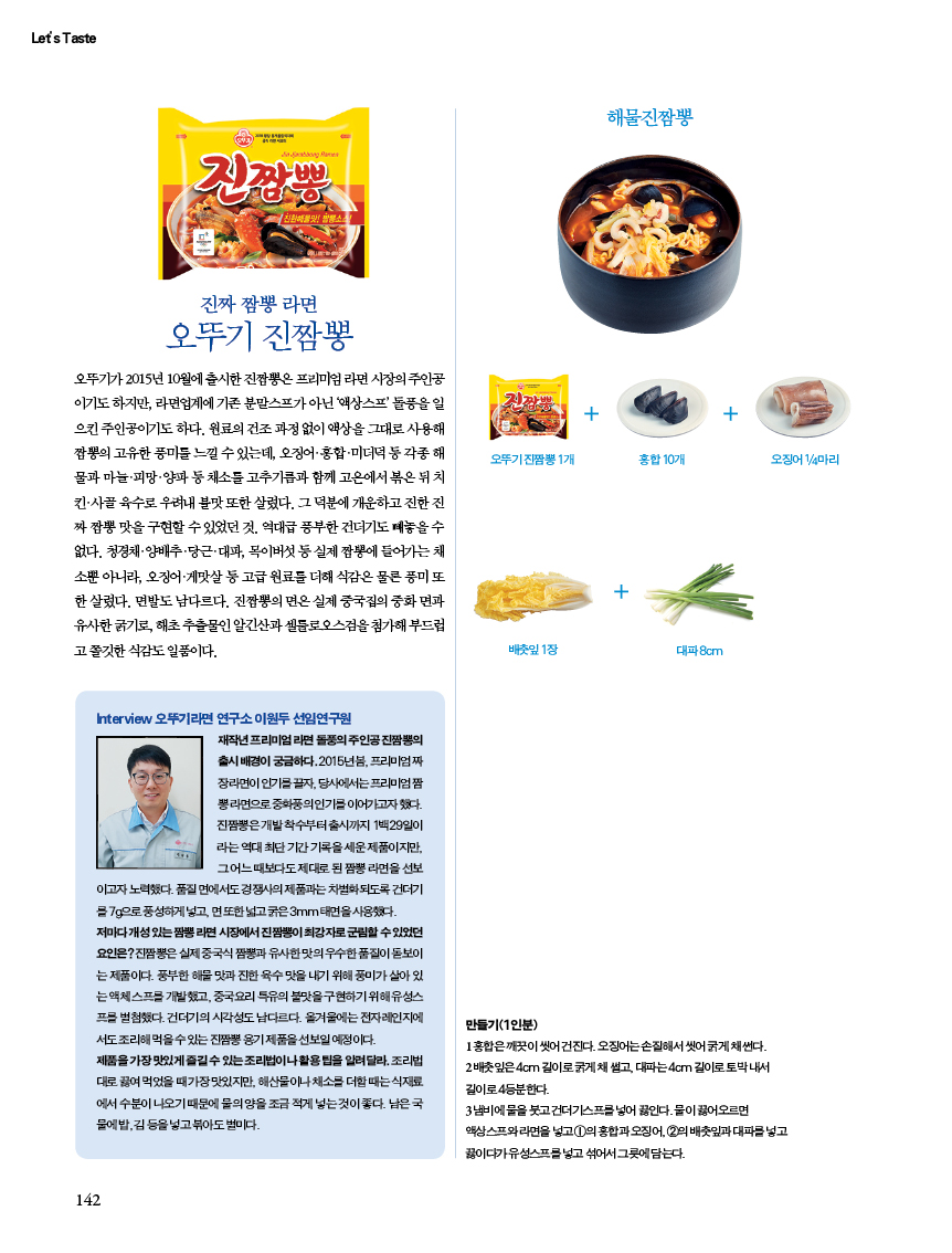 진짜 짬뽕 라면 오뚜기 진짬뽕
오뚜기가 2015년 10월에 출시한 진짬뽕은 프리미엄 라면 시장의 주인공이기도 하지만, 라면업계에 기존 분말스프가 아닌 ‘액상스프’ 돌풍을 일으킨 주인공이기도 하다. 원료의 건조 과정 없이 액상을 그대로 사용해 짬뽕의 고유한 풍미를 느낄 수 있는데, 오징어ㆍ홍합ㆍ미더덕 등 각종 해물과 마늘ㆍ피망ㆍ양파 등 채소를 고추기름과 함께 고온에서 볶은 뒤 치킨ㆍ사골 육수로 우려내 불맛 또한 살렸다. 그 덕분에 개운하고 진한 진짜 짬뽕 맛을 구현할 수 있었던 것. 역대급 풍부한 건더기도 빼놓을 수 없다. 청경채ㆍ양배추ㆍ당근ㆍ대파, 목이버섯 등 실제 짬뽕에 들어가는 채소뿐 아니라, 오징어ㆍ게맛살 등 고급 원료를 더해 식감은 물론 풍미 또한 살렸다. 면발도 남다르다. 진짬뽕의 면은 실제 중국집의 중화 면과 유사한 굵기로, 해초 추출물인 알긴산과 셀룰로오스검을 첨가해 부드럽고 쫄깃한 식감도 일품이다.


해물진짬뽕
만들기(1인분)1 홍합은 깨끗이 씻어 건진다. 오징어는 손질해서 씻어 굵게 채 썬다. 2 배춧잎은 4cm 길이로 굵게 채 썰고, 대파는 4cm 길이로 토막 내서 길이로 4등분한다. 3 냄비에 물을 붓고 건더기스프를 넣어 끓인다. 물이 끓어오르면 액상스프와 라면을 넣고 ①의 홍합과 오징어, ②의 배춧잎과 대파를 넣고 끓이다가 유성스프를 넣고 섞어서 그릇에 담는다.
