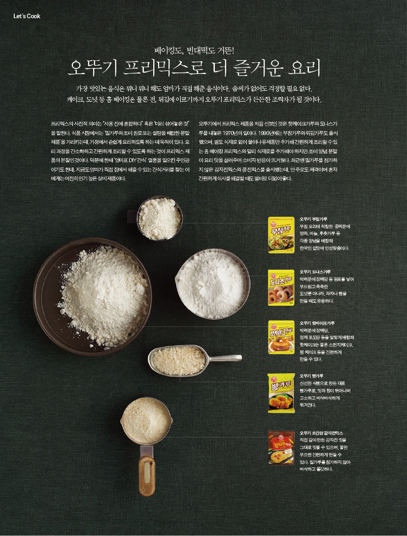 베이킹도, 빈대떡도 거뜬!
오뚜기 프리믹스로 더 즐거운 요리

가장 맛있는 음식은 뭐니 뭐니 해도 엄마가 직접 해준 음식이다. 솜씨가 없어도 걱정할 필요 없다. 케이크, 도넛 등 홈 베이킹은 물론 전, 튀김에 이르기까지 오뚜기 프리믹스가 든든한 조력자가 될 것이다.프리믹스의 사전적 의미는 “사용 전에 혼합하다” 혹은 “미리 섞어놓은 것”을 말한다. 식품 시장에서는 ‘밀가루와 조미 원료 또는 설탕을 배합한 분말 제품’을 가리키는데, 가정에서 손쉽게 요리하도록 하는 데 목적이 있다. 요리 과정을 간소화하고 간편하게 조리할 수 있도록 하는 것이 프리믹스 제품의 본질인 것이다. 덕분에 한때 ‘엄마표 DIY 간식’ 열풍을 일으킨 주인공이기도 한데, 지금도 엄마가 직접 집에서 해줄 수 있는 간식거리를 찾는 이에게는 여전히 인기 높은 상비 제품이다.

오뚜기에서 프리믹스 제품을 처음 선보인 것은 핫케이크가루와 도나스가루를 내놓은 1970년의 일이다. 1990년에는 부침가루와 튀김가루도 출시했으며, 별도 식재료 없이 물이나 유제품만 추가해 간편하게 조리할 수 있는 홈 베이킹 프리믹스와 달리 식재료를 추가해야 하지만 조미 양념 분말이 요리 맛을 살려주어 소비자 반응이 뜨거웠다. 최근엔 밀가루를 첨가하지 않은 감자전믹스와 콩전믹스를 출시했는데, 안주로도 제격이며 혼자 간편하게 식사를 해결할 때도 별미로 더없이 좋다.