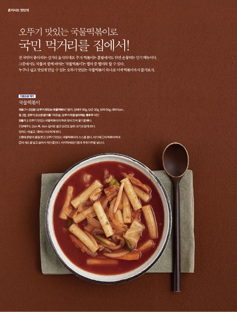 오뚜기 맛있는 국물떡볶이로국민 먹거리를 집에서!전 국민이 좋아하는 길거리 음식의 대표 주자 떡볶이는 혼밥에서도 단연 손꼽히는 인기 메뉴이다. 그중에서도 국물과 함께 떠먹는 ‘국물떡볶이’는 별미 중 별미라 할 수 있다. 누구나 쉽고 맛있게 만들 수 있는 오뚜기 맛있는 국물떡볶이 하나로 이색 떡볶이까지 즐겨보자.

기본으로 먹기
국물떡볶이재료(1~2인분) 오뚜기 맛있는 국물떡볶이 1봉지, 양배추 80g, 당근 30g, 양파 50g, 대파 5cm, 물 2컵, 오뚜기 고소한 참기름 1작은술, 오뚜기 직접 갈아먹는 통후추 약간만들기 1 오뚜기 맛있는 국물떡볶이의 떡은 씻어 건져 물기를 뺀다. 2 양배추는 2cm 폭, 4cm 길이로 썰고 당근도 같은 크기로 얇게 썬다. 양파는 채 썰고, 대파는 어슷하게 썬다.3 팬에 분량의 물을 붓고 오뚜기 맛있는 국물떡볶이의 소스를 푼다. 여기에 ①의 떡볶이 떡과 ②의 채소를 넣고 끓여서 약간 졸인다. 마지막에 참기름과 후춧가루를 넣는다.