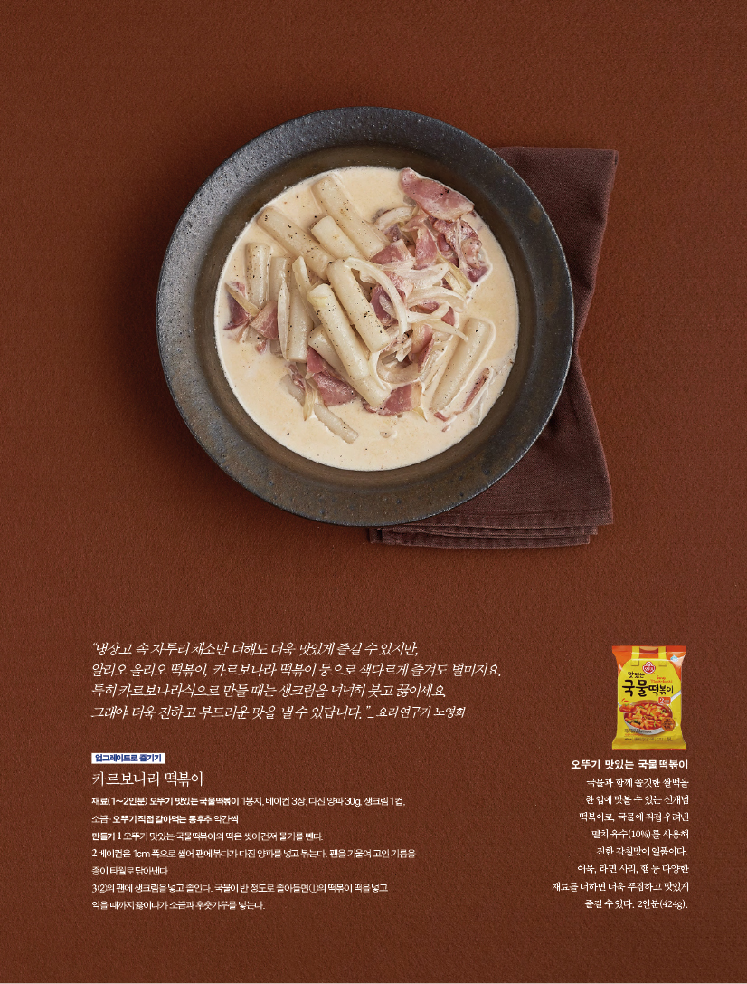 “냉장고 속 자투리 채소만 더해도 더욱 맛있게 즐길 수 있지만,알리오 올리오 떡볶이, 카르보나라 떡볶이 등으로 색다르게 즐겨도 별미지요.특히 카르보나라식으로 만들 때는 생크림을 넉넉히 붓고 끓이세요.그래야 더욱 진하고 부드러운 맛을 낼 수 있답니다.”_ 요리 연구가 노영희

업그레이드로 즐기기
카르보나라 떡볶이
재료(1~2인분) 오뚜기 맛있는 국물떡볶이 1봉지, 베이컨 3장, 다진 양파 30g, 생크림 1컵,소금·오뚜기 직접 갈아먹는 통후추 약간씩
만들기
1 오뚜기 맛있는 국물떡볶이의 떡은 씻어 건져 물기를 뺀다.
2 베이컨은 1cm 폭으로 썰어 팬에 볶다가 다진 양파를 넣고 볶는다. 팬을 기울여 고인 기름을 종이 타월로 닦아낸다.
3 ②의 팬에 생크림을 넣고 졸인다. 국물이 반 정도로 졸아들면 ①의 떡볶이 떡을 넣고 익을 때까지 끓이다가 소금과 후춧가루를 넣는다.