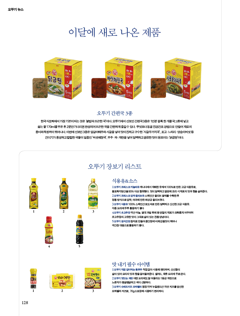 뉴스이달에 새로 나온 제품
오뚜기 간편국 3종한국 식문화에서 가장 기본이 되는 것은 ‘쌀밥과 뜨끈한 국’이다. 오뚜기에서 선보인 간편국 3종은 1인분 블록 한 개를 국그릇에 넣고 끓는 물 170ml를 부은 후 2분만 기다리면 완성되어 뜨끈한 국을 간편하게 즐길 수 있다. 무엇보다 동결 진공건조 공법으로 만들어 재료의 풍미와 복원력이 뛰어나다. 이번에 선보인 3종은 얼갈이배추와 사골을 넣어 맛이 진하고 구수한 ‘사골우거지국’, 표고?느타리?양송이버섯 등 건더기가 풍성하고 칼칼한 국물이 일품인 ‘버섯해장국’, 부추?파?계란을 넣어 담백하고 깔끔한 맛이 돋보이는 ‘닭곰탕’이다.

오뚜기 장보기 리스트
식용유&소스1 오뚜기 프레스코 카놀라유 캐나다에서 재배한 유채씨 100%로 만든 고급 식용유로, 불포화지방산을 90% 이상 함유했다. 맛이 담백하고 깔끔해 조리 시 재료의 맛과 향을 살려준다. 2 오뚜기 프레스코 압착 올리브유 스페인산 올리브 열매를 수확한 후 정통 방식으로 압착, 여과해 만든 최상급 올리브유다. 3 오뚜기 식용유 100% 스페인산 포도씨로 만든 담백하고 신선한 고급 식용유. 각종 요리에 두루 활용하기 좋다4 오뚜기 초고추장 국산 마늘, 열대 과일 퓌레 등 양질의 재료가 조화롭게 어우러져 초고추장의 고유한 맛이 그대로 살아 있는 전통 양념이다. 5 오뚜기 참치간장 참치로 만들어 콩간장에 비해 감칠맛이 뛰어나 국간장 대용으로 활용하기 좋다. 맛 내기 필수 아이템1 오뚜기 직접 갈아먹는 통후추 직접 갈아 사용해 편리하며, 신선함이 살아 있어 요리의 맛과 향을 끌어올려준다. 샐러드, 육류 요리에 주로 쓴다. 2 오뚜기 맛있는 계란 어떤 요리에도 잘 어울리는 1등급 계란으로 노른자가 탱글탱글하고 색이 선명하다. 3 오뚜기 슈레드치즈 모짜렐라 청정 지역 뉴질랜드산 자연 치즈를 엄선한 모짜렐라 치즈로, 70g 소포장해 사용하기 편리하다.