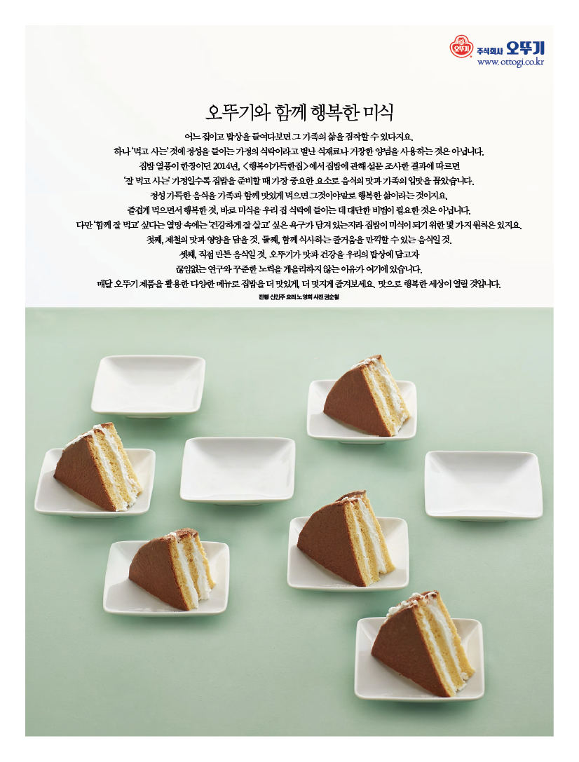 오뚜기와 함께 행복한 미식 어느 집이고 밥상을 들여다보면 그 가족의 삶을 짐작할 수 있다지요. 하나 ‘먹고 사는’ 것에 정성을 들이는 가정의 식탁이라고 별난 식재료나 거창한 양념을 사용하는 것은 아닙니다. 집밥 열풍이 한창이던 2014년, &lt;행복이가득한집&gt;에서 집밥에 관해 설문 조사한 결과에 따르면 ‘잘 먹고 사는’ 가정일수록 집밥을 준비할 때 가장 중요한 요소로 음식의 맛과 가족의 입맛을 꼽았습니다. 정성 가득한 음식을 가족과 함께 맛있게 먹으면 그것이야말로 행복한 삶이라는 것이지요. 즐겁게 먹으면서 행복한 것, 바로 미식을 우리 집 식탁에 들이는 데 대단한 비법이 필요한 것은 아닙니다. 다만 ‘함께 잘 먹고’ 싶다는 열망 속에는 ‘건강하게 잘 살고’ 싶은 욕구가 담겨 있는지라 집밥이 미식이 되기 위한 몇 가지 원칙은 있지요. 첫째, 제철의 맛과 영양을 담을 것. 둘째, 함께 식사하는 즐거움을 만끽할 수 있는 음식일 것. 셋째, 직접 만든 음식일 것. 오뚜기가 맛과 건강을 우리의 밥상에 담고자 끊임없는 연구와 꾸준한 노력을 게을리하지 않는 이유가 여기에 있습니다. 매달 오뚜기 제품을 활용한 다양한 메뉴로 집밥을 더 맛있게, 더 멋지게 즐겨보세요. 맛으로 행복한 세상이 열릴 것입니다.진행 신민주 요리 노영희 사진 권순철
