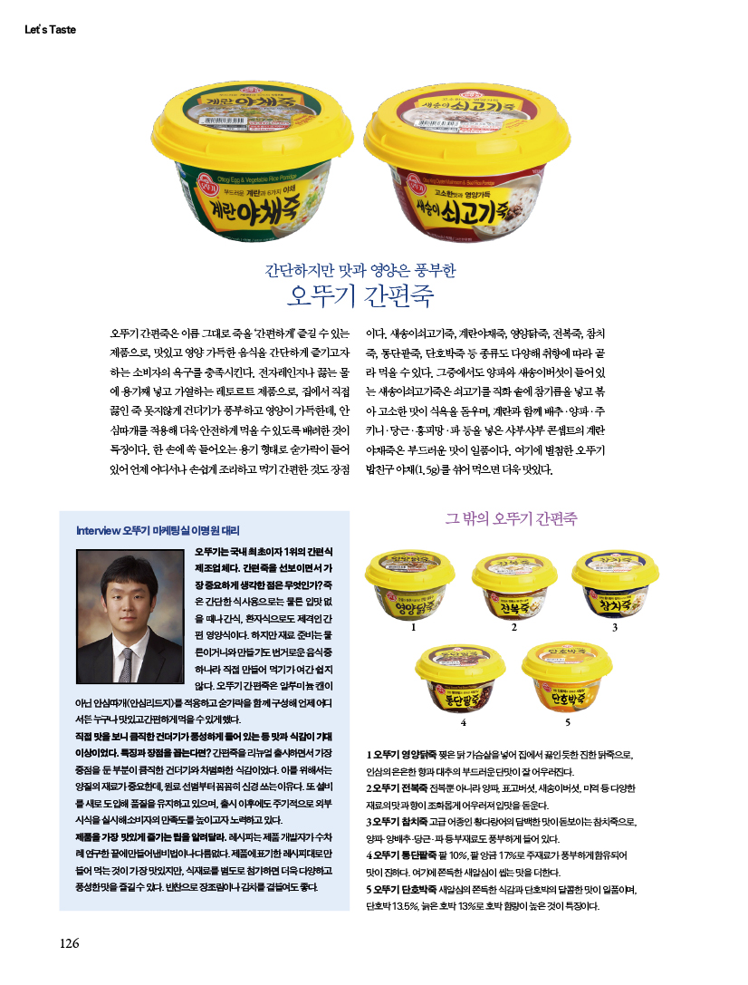간단하지만 맛과 영양은 풍부한오뚜기 간편죽
오뚜기 간편죽은 이름 그대로 죽을 ‘간편하게’ 즐길 수 있는 제품으로, 맛있고 영양 가득한 음식을 간단하게 즐기고자 하는 소비자의 욕구를 충족시킨다. 전자레인지나 끓는 물에 용기째 넣고 가열하는 레토르트 제품으로, 집에서 직접 끓인 죽 못지않게 건더기가 풍부하고 영양이 가득한데, 안심따개를 적용해 더욱 안전하게 먹을 수 있도록 배려한 것이 특징이다. 한 손에 쏙 들어오는 용기 형태로 숟가락이 들어 있어 언제 어디서나 손쉽게 조리하고 먹기 간편한 것도 장점14523이다. 새송이쇠고기죽, 계란야채죽, 영양닭죽, 전복죽, 참치죽, 통단팥죽, 단호박죽 등 종류도 다양해 취향에 따라 골라 먹을 수 있다. 그중에서도 양파와 새송이버섯이 들어 있는 새송이쇠고기죽은 쇠고기를 직화 솥에 참기름을 넣고 볶아 고소한 맛이 식욕을 돋우며, 계란과 함께 배추ㆍ양파ㆍ주키니ㆍ당근ㆍ홍피망ㆍ파 등을 넣은 샤부샤부 콘셉트의 계란야채죽은 부드러운 맛이 일품이다. 여기에 별첨한 오뚜기 밥친구 야채(1.5g)를 섞어 먹으면 더욱 맛있다.

새우계란야채죽
만들기(1인분)
1 칵테일 새우는 흐르는 찬물에 담가 해동한다.
2 배춧잎은 씻어서 잘게 채 썰고, 대파는 송송 썬다.
3 냄비에 계란야채죽을 담고 물을 부은 뒤 ②의 배춧잎과 대파를 넣고 주걱으로 저으면서 끓인다. 배춧잎이 익으면 ①의 칵테일 새우를 넣고 끓인 뒤 소금으로 간을 맞추고 참기름을 넣어 섞는다.

버섯쇠고기죽
만들기(1인분)
1 표고버섯은 씻어서 길이로 8등분하고, 대파는 송송 썬다.
2 냄비에 새송이쇠고기죽을 담고 물을 부은 뒤 ①의 표고버섯과 대파를 넣고 주걱으로 저으며 끓이다가 참치간장으로 간을 맞춘다.마지막에 참기름과 참깨를 넣고 고루 섞는다.
