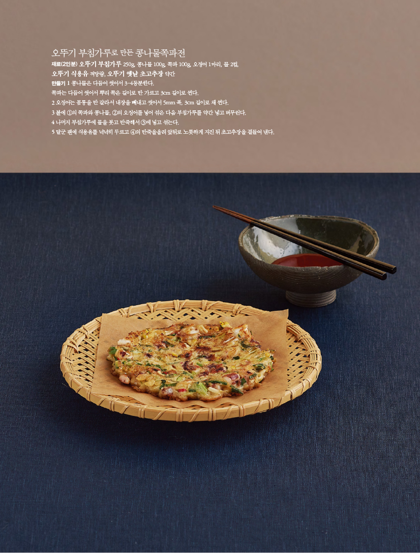 오뚜기 부침가루로 만든 콩나물쪽파전
재료(2인분) 오뚜기 부침가루 250g, 콩나물 100g, 쪽파 100g, 오징어 1마리, 물 2컵,오뚜기 식용유 적당량, 오뚜기 옛날 초고추장 약간
만들기
1 콩나물은 다듬어 씻어서 3~4등분한다.쪽파는 다듬어 씻어서 뿌리 쪽은 길이로 반 가르고 3cm 길이로 썬다.
2 오징어는 몸통을 반 갈라서 내장을 빼내고 씻어서 5mm 폭, 3cm 길이로 채 썬다.
3 볼에 ①의 쪽파와 콩나물, ②의 오징어를 넣어 섞은 다음 부침가루를 약간 넣고 버무린다.
4 나머지 부침가루에 물을 붓고 반죽해서 ③에 넣고 섞는다.
5 달군 팬에 식용유를 넉넉히 두르고 ④의 반죽을올려 앞뒤로 노릇하게 지진 뒤 초고추장을 곁들여 낸다.