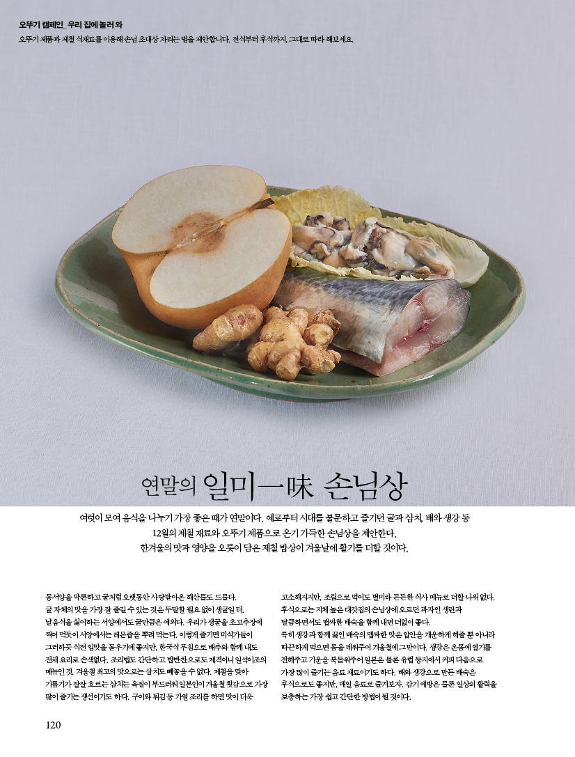 연말의 일미一味 손님상여럿이 모여 음식을 나누기 가장 좋은 때가 연말이다. 예로부터 시대를 불문하고 즐기던 굴과 삼치, 배와 생강 등 12월의 제철 재료와 오뚜기 제품으로 온기 가득한 손님상을 제안한다. 한겨울의 맛과 영양을 오롯이 담은 제철 밥상이 겨울날에 활기를 더할 것이다.

동서양을 막론하고 굴처럼 오랫동안 사랑받아온 해산물도 드물다. 굴 자체의 맛을 가장 잘 즐길 수 있는 것은 두말할 필요 없이 생굴일 터. 날음식을 싫어하는 서양에서도 굴만큼은 예외다. 우리가 생굴을 초고추장에 찍어 먹듯이 서양에서는 레몬즙을 뿌려 먹는다. 이렇게 즐기면 미식가들이 그러하듯 식전 입맛을 돋우기에 좋지만, 한국식 무침으로 배추와 함께 내도 전채 요리로 손색없다. 조리법도 간단하고 밥반찬으로도 제격이니 일석이조의 메뉴인 것. 겨울철 최고의 맛으로는 삼치도 빼놓을 수 없다. 제철을 맞아 기름기가 잘잘 흐르는 삼치는 육질이 부드러워 일본인이 겨울철 횟감으로 가장 많이 즐기는 생선이기도 하다. 구이와 튀김 등 가열 조리를 하면 맛이 더욱 고소해지지만, 조림으로 먹어도 별미라 든든한 식사 메뉴로 더할 나위 없다. 후식으로는 지체 높은 대갓집의 손님상에 오르던 과자인 생란과 달큼하면서도 맵싸한 배숙을 함께 내면 더없이 좋다. 특히 생강과 함께 끓인 배숙의 맵싸한 맛은 입안을 개운하게 해줄 뿐 아니라 따끈하게 먹으면 몸을 데워주어 겨울철에 그만이다. 생강은 온몸에 열기를 전해주고 기운을 북돋워주어 일본은 물론 유럽 등지에서 커피 다음으로 가장 많이 즐기는 음료 재료이기도 하다. 배와 생강으로 만든 배숙은 후식으로도 좋지만, 매일 음료로 즐겨보자. 감기 예방은 물론 일상의 활력을 보충하는 가장 쉽고 간단한 방법이 될 것이다.