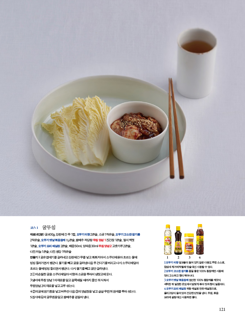 코스 1 굴무침
재료(4인분) 굴 400g, 강판에 간 무 1컵, 오뚜기 미향 2큰술, 소금 1작은술, 오뚜기 고소한 참기름2작은술, 오뚜기 옛날 볶음참깨 1/2큰술, 쌈배추 적당량 무침 양념 1 진간장 1큰술, 멸치 액젓1큰술, 오뚜기 요리 매실청 2큰술, 배즙 50ml, 양파즙 30ml 무침 양념 2 고춧가루 2큰술,다진 마늘 1큰술, 다진 생강 1작은술

만들기

1 굴은 껍데기를 골라내고 강판에 간 무를 넣고 휘휘 저어서 소쿠리에 쏟아 흐르는 물에 빙빙 돌려가면서 헹군다. 물기를 빼고 굴을 골라낸 다음 무 건더기를 버리고 다시 소쿠리에 담아 흐르는 물에 빙빙 돌리면서 헹군다. 다시 물기를 빼고 굴만 골라낸다.
2 ①의 손질한 굴을 소쿠리에 담아 미향과 소금을 뿌려서 냉장고에 둔다.
3 냄비에 무침 양념 1의 재료를 담고 걸쭉해질 때까지 졸인 뒤 식혀서 무침양념 2의 재료를 넣고 고루 섞는다.
4 ②의 굴에 참기름을 넣고 버무린 다음 ③의 양념장을 넣고 살살 무친 뒤 참깨를 뿌려 섞는다.

5 접시에 ④의 굴무침을 담고 쌈배추를 곁들여 낸다.