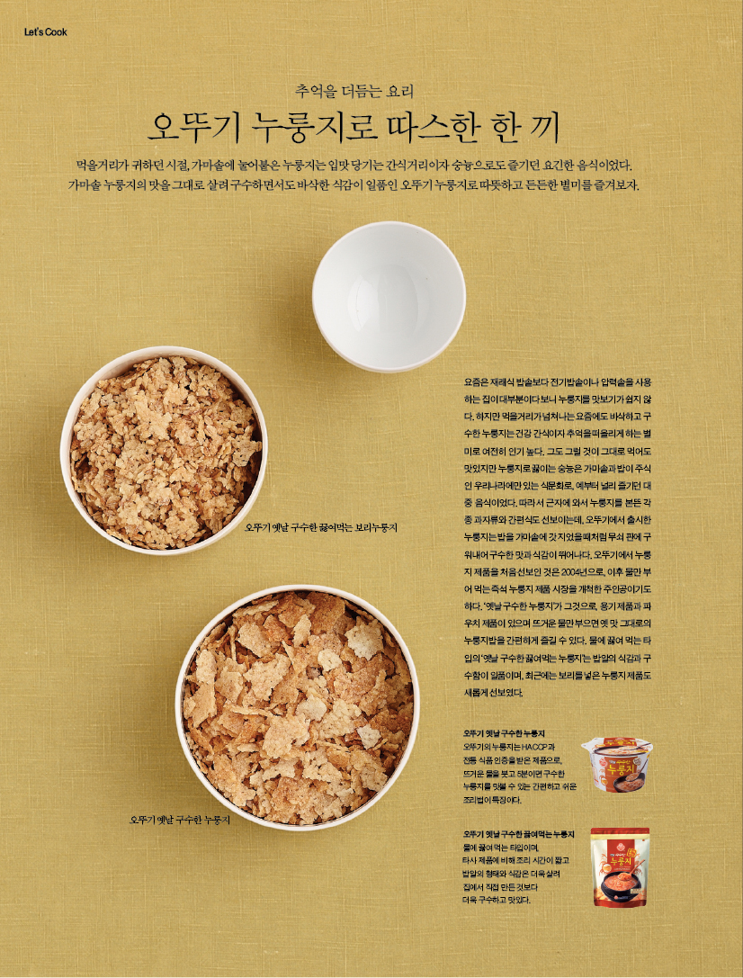 추억을 더듬는 요리

오뚜기 누룽지로 따스한 한 끼먹을거리가 귀하던 시절, 가마솥에 눌어붙은 누룽지는 입맛 당기는 간식거리이자 숭늉으로도 즐기던 요긴한 음식이었다. 가마솥 누룽지의 맛을 그대로 살려 구수하면서도 바삭한 식감이 일품인 오뚜기 누룽지로 따뜻하고 든든한 별미를 즐겨보자.

요즘은 재래식 밥솥보다 전기밥솥이나 압력솥을 사용하는 집이 대부분이다 보니 누룽지를 맛보기가 쉽지 않다. 하지만 먹을거리가 넘쳐나는 요즘에도 바삭하고 구수한 누룽지는 건강 간식이자 추억을 떠올리게 하는 별미로 여전히 인기 높다. 그도 그럴 것이 그대로 먹어도 맛있지만 누룽지로 끓이는 숭늉은 가마솥과 밥이 주식인 우리나라에만 있는 식문화로, 예부터 널리 즐기던 대중 음식이었다. 따라서 근자에 와서 누룽지를 본뜬 각종 과자류와 간편식도 선보이는데, 오뚜기에서 출시한누룽지는 밥을 가마솥에 갓 지었을 때처럼 무쇠 판에 구워내어 구수한 맛과 식감이 뛰어나다. 오뚜기에서 누룽지 제품을 처음 선보인 것은 2004년으로, 이후 물만 부어 먹는 즉석 누룽지 제품 시장을 개척한 주인공이기도 하다. ‘옛날 구수한 누룽지’가 그것으로, 용기 제품과 파우치 제품이 있으며 뜨거운 물만 부으면 옛 맛 그대로의 누룽지밥을 간편하게 즐길 수 있다. 물에 끓여 먹는 타입의 ‘옛날 구수한 끓여먹는 누룽지’는 밥알의 식감과 구수함이 일품이며, 최근에는 보리를 넣은 누룽지 제품도 새롭게 선보였다. 오뚜기 옛날 구수한 누룽지오뚜기의 누룽지는 HACCP과 전통 식품 인증을 받은 제품으로, 뜨거운 물을 붓고 5분이면 구수한 누룽지를 맛볼 수 있는 간편하고 쉬운 조리법이 특징이다. 오뚜기 옛날 구수한 끓여먹는 누룽지물에 끓여 먹는 타입이며, 타사 제품에 비해 조리 시간이 짧고 밥알의 형태와 식감은 더욱 살려 집에서 직접 만든 것보다 더욱 구수하고 맛있다.