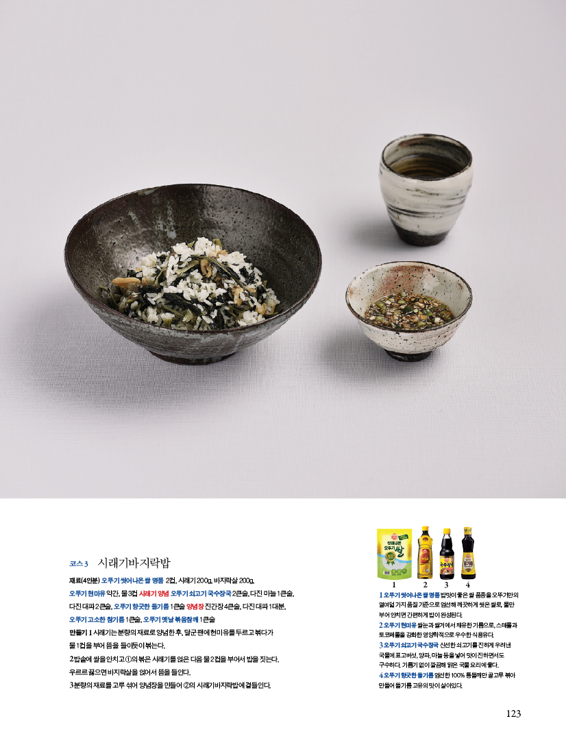 코스 3 시래기바지락밥

재료(4인분) 오뚜기 씻어나온 쌀 명품 2컵, 시래기 200g, 바지락살 200g,오뚜기 현미유 약간, 물 3컵 시래기 양념 오뚜기 쇠고기 국수장국 2큰술, 다진 마늘 1큰술,다진 대파 2큰술, 오뚜기 향긋한 들기름 1큰술 양념장 진간장 4큰술, 다진 대파 1대분,오뚜기 고소한 참기름 1큰술, 오뚜기 옛날 볶음참깨 1큰술

만들기

1 시래기는 분량의 재료로 양념한 후, 달군 팬에 현미유를 두르고 볶다가 물 1컵을 부어 뜸을 들이듯이 볶는다.

2 밥솥에 쌀을 안치고 ①의 볶은 시래기를 얹은 다음 물 2컵을 부어서 밥을 짓는다. 우르르 끓으면 바지락살을 얹어서 뜸을 들인다.

3 분량의 재료를 고루 섞어 양념장을 만들어 ②의 시래기바지락밥에 곁들인다.