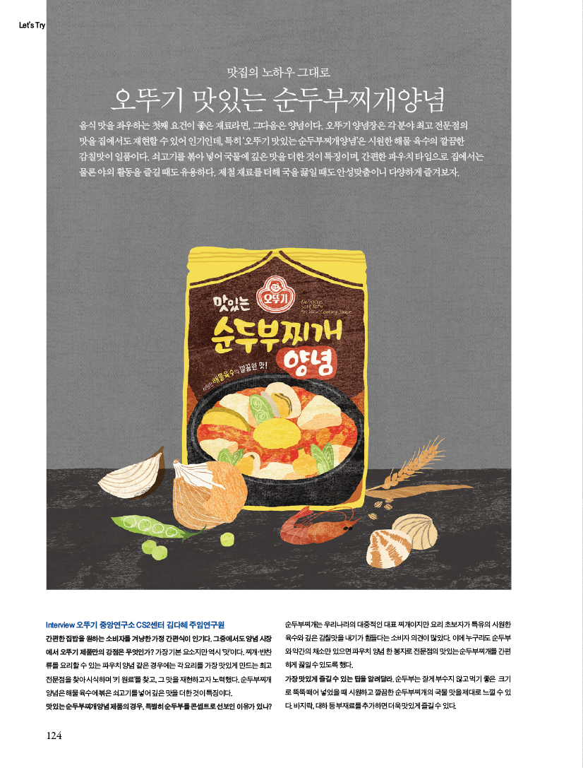 맛집의 노하우 그대로 오뚜기 맛있는 순두부찌개양념

음식 맛을 좌우하는 첫째 요건이 좋은 재료라면, 그다음은 양념이다. 오뚜기 양념장은 각 분야 최고 전문점의 맛을 집에서도 재현할 수 있어 인기인데, 특히 ‘오뚜기 맛있는 순두부찌개양념’은 시원한 해물 육수의 깔끔한 감칠맛이 일품이다. 쇠고기를 볶아 넣어 국물에 깊은 맛을 더한 것이 특징이며, 간편한 파우치 타입으로 집에서는 물론 야외 활동을 즐길 때도 유용하다. 제철 재료를 더해 국을 끓일 때도 안성맞춤이니 다양하게 즐겨보자.



Interview 오뚜기 중앙연구소 CS2센터 김다혜 주임연구원 간편한 집밥을 원하는 소비자를 겨냥한 가정 간편식이 인기다. 그중에서도 양념 시장에서 오뚜기 제품만의 강점은 무엇인가? 가장 기본 요소지만 역시 ‘맛’이다. 찌개·반찬류를 요리할 수 있는 파우치 양념 같은 경우에는 각 요리를 가장 맛있게 만드는 최고 전문점을 찾아 시식하며 ‘키 원료’를 찾고, 그 맛을 재현하고자 노력했다. 순두부찌개양념은 해물 육수에 볶은 쇠고기를 넣어 깊은 맛을 더한 것이 특징이다.맛있는 순두부찌개양념 제품의 경우, 특별히 순두부를 콘셉트로 선보인 이유가 있나?

순두부찌개는 우리나라의 대중적인 대표 찌개이지만 요리 초보자가 특유의 시원한 육수와 깊은 감칠맛을 내기가 힘들다는 소비자 의견이 많았다. 이에 누구라도 순두부와 약간의 채소만 있으면 파우치 양념 한 봉지로 전문점의 맛있는 순두부찌개를 간편하게 끓일 수 있도록 했다. 가장 맛있게 즐길 수 있는 팁을 알려달라. 순두부는 잘게 부수지 않고 먹기 좋은 크기로 뚝뚝 떼어 넣었을 때 시원하고 깔끔한 순두부찌개의 국물 맛을 제대로 느낄 수 있다. 바지락, 대하 등 부재료를 추가하면 더욱 맛있게 즐길 수 있다.