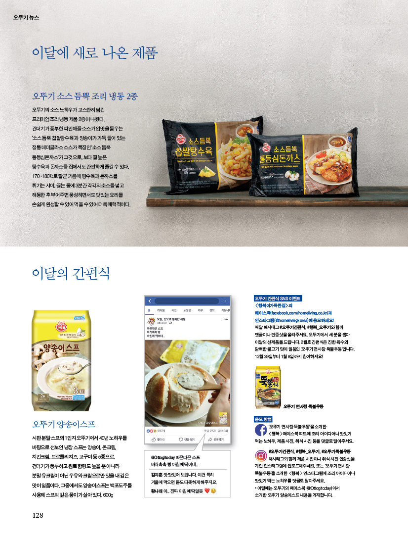 이달에 새로 나온 제품

오뚜기 소스 듬뿍 조리 냉동 2종

오뚜기의 소스 노하우가 고스란히 담긴 프리미엄 조리 냉동 제품 2종이 나왔다.건더기가 풍부한 파인애플 소스가 입맛을 돋우는‘소스 듬뿍 찹쌀탕수육’과 양송이가 가득 들어 있는 정통 데미글라스 소스가 특징인 ‘소스 듬뿍 통등심돈까스’가 그것으로, 보다 질 높은 탕수육과 돈까스를 집에서도 간편하게 즐길 수 있다.170~180℃로 달군 기름에 탕수육과 돈까스를 튀기는 사이, 끓는 물에 3분간 각각의 소스를 넣고 해동한 후 부어주면 풍성하면서도 맛있는 요리를 손쉽게 완성할 수 있어 먹을 수 있어 더욱 매력적이다.



이달의 간편식

오뚜기 양송이스프

시판 분말 스프의 1인자 오뚜기에서 40년 노하우를 바탕으로 선보인 냉장 스프는 양송이, 콘크림,치킨크림, 브로콜리치즈, 고구마 등 5종으로,건더기가 풍부하고 원료 함량도 높을 뿐 아니라 분말 유크림이 아닌 우유와 크림으로만 맛을 내 깊은 맛이 일품이다. 그중에서도 양송이스프는 백포도주를 사용해 스프의 깊은 풍미가 살아 있다. 600g



오뚜기 간편식 SNS 이벤트

&lt;행복이가득한집&gt;의 페이스북(facebook.com/homeliving.co.kr)과 인스타그램(@homelivingkorea)에 응모하세요! 매달 해시태그 #오뚜기간편식, #행복_오뚜기와 함께 댓글이나 인증샷을 올려주세요. 오뚜기에서 세 분을 뽑아 이달의 신제품을 드립니다. 2월호 간편식은 진한 육수와 담백한 불고기 맛이 일품인 ‘오뚜기 면사랑 뚝불우동’입니다. 12월 29일부터 1월 8일까지 참여하세요!



응모 방법

‘오뚜기 면사랑 뚝불우동’을 소개한 &lt;행복&gt;페이스북 피드에 조리 아이디어나 맛있게 먹는 노하우, 제품 사진, 취식 사진 등을 댓글로 달아주세요.#오뚜기간편식, #행복_오뚜기, #오뚜기뚝불우동해시태그와 함께 제품 사진이나 취식 사진 인증샷을개인 인스타그램에 업로드해주세요. 또는 ‘오뚜기 면사랑뚝불우동’을 소개한 &lt;행복&gt; 인스타그램에 조리 아이디어나 맛있게 먹는 노하우를 댓글로 달아주세요. * 이달에는 오뚜기의 페이스북 (@Ottogitoday)에서 소개한 오뚜기 양송이스프 내용을 게재합니다.