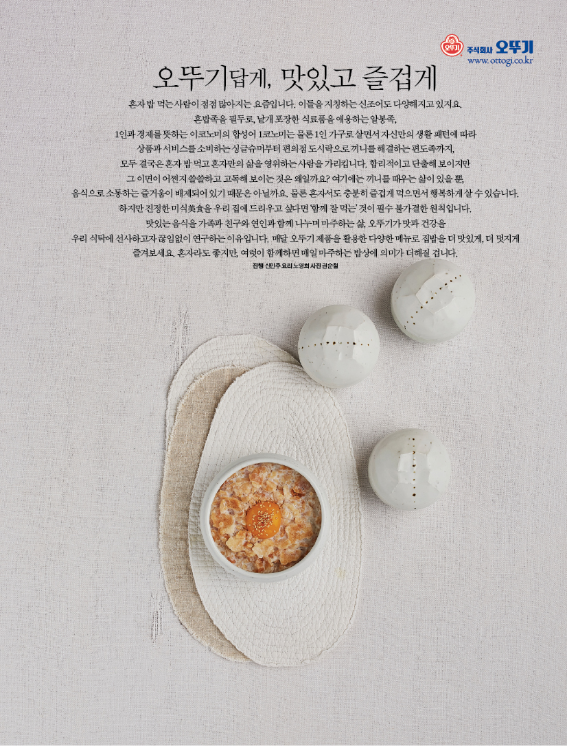 오뚜기답게, 맛있고 즐겁게

혼자 밥 먹는 사람이 점점 많아지는 요즘입니다. 이들을 지칭하는 신조어도 다양해지고 있지요.혼밥족을 필두로, 낱개 포장한 식료품을 애용하는 알봉족,1인과 경제를 뜻하는 이코노미의 합성어 1코노미는 물론 1인 가구로 살면서 자신만의 생활 패턴에 따라 상품과 서비스를 소비하는 싱글슈머부터 편의점 도시락으로 끼니를 해결하는 편도족까지,모두 결국은 혼자 밥 먹고 혼자만의 삶을 영위하는 사람을 가리킵니다. 합리적이고 단출해 보이지만 그 이면이 어쩐지 쓸쓸하고 고독해 보이는 것은 왜일까요? 여기에는 끼니를 때우는 삶이 있을 뿐,음식으로 소통하는 즐거움이 배제되어 있기 때문은 아닐까요. 물론 혼자서도 충분히 즐겁게 먹으면서 행복하게 살 수 있습니다.하지만 진정한 미식美食을 우리 집에 드리우고 싶다면 ‘함께 잘 먹는’ 것이 필수 불가결한 원칙입니다.맛있는 음식을 가족과 친구와 연인과 함께 나누며 마주하는 삶, 오뚜기가 맛과 건강을 우리 식탁에 선사하고자 끊임없이 연구하는 이유입니다. 매달 오뚜기 제품을 활용한 다양한 메뉴로 집밥을 더 맛있게, 더 멋지게 즐겨보세요. 혼자라도 좋지만, 여럿이 함께하면 매일 마주하는 밥상에 의미가 더해질 겁니다.