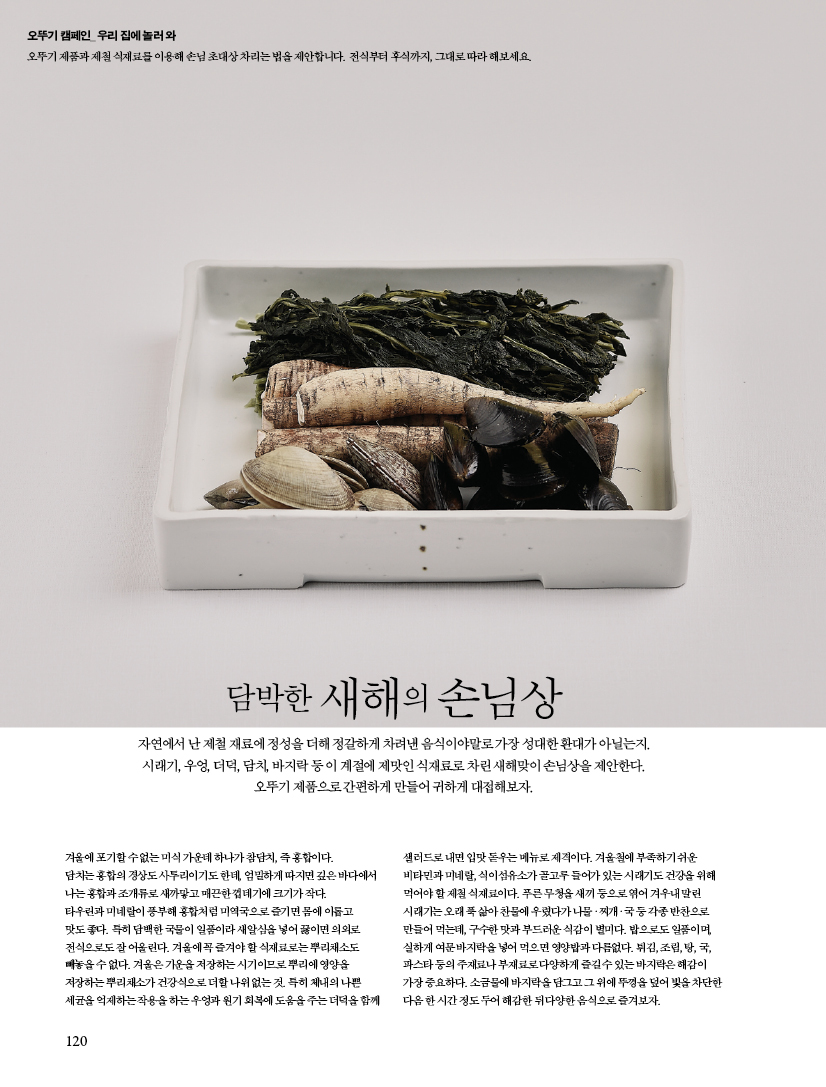 담박한 새해의 손님상

자연에서 난 제철 재료에 정성을 더해 정갈하게 차려낸 음식이야말로 가장 성대한 환대가 아닐는지. 시래기, 우엉, 더덕, 담치, 바지락 등 이 계절에 제맛인 식재료로 차린 새해맞이 손님상을 제안한다. 오뚜기 제품으로 간편하게 만들어 귀하게 대접해보자.

겨울에 포기할 수 없는 미식 가운데 하나가 참담치, 즉 홍합이다. 담치는 홍합의 경상도 사투리이기도 한데, 엄밀하게 따지면 깊은 바다에서 나는 홍합과 조개류로 새까맣고 매끈한 껍데기에 크기가 작다. 타우린과 미네랄이 풍부해 홍합처럼 미역국으로 즐기면 몸에 이롭고 맛도 좋다. 특히 담백한 국물이 일품이라 새알심을 넣어 끓이면 의외로 전식으로도 잘 어울린다. 겨울에 꼭 즐겨야 할 식재료로는 뿌리채소도 빼놓을 수 없다. 겨울은 기운을 저장하는 시기이므로 뿌리에 영양을 저장하는 뿌리채소가 건강식으로 더할 나위 없는 것. 특히 체내의 나쁜 세균을 억제하는 작용을 하는 우엉과 원기 회복에 도움을 주는 더덕을 함께 샐러드로 내면 입맛 돋우는 메뉴로 제격이다. 겨울철에 부족하기 쉬운 비타민과 미네랄, 식이섬유소가 골고루 들어가 있는 시래기도 건강을 위해 먹어야 할 제철 식재료이다. 푸른 무청을 새끼 등으로 엮어 겨우내 말린 시래기는 오래 푹 삶아 찬물에 우렸다가 나물ㆍ찌개ㆍ국 등 각종 반찬으로 만들어 먹는데, 구수한 맛과 부드러운 식감이 별미다. 밥으로도 일품이며, 실하게 여문 바지락을 넣어 먹으면 영양밥과 다름없다. 튀김, 조림, 탕, 국, 파스타 등의 주재료나 부재료로 다양하게 즐길 수 있는 바지락은 해감이 가장 중요하다. 소금물에 바지락을 담그고 그 위에 뚜껑을 덮어 빛을 차단한 다음 한 시간 정도 두어 해감한 뒤 다양한 음식으로 즐겨보자.