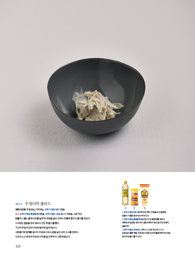 코스 2 우엉더덕 샐러드

재료(4인분) 우엉 80g, 더덕 80g, 오뚜기 양조식초 1큰술

소스 오뚜기 옛날 볶음참깨 3큰술, 오뚜기 골드 마요네스 5~6큰술, 소금 약간

만들기

1 끓는 물에 식초를 넣은 뒤 우엉을 삶아 건져서 찬물에 헹구고 물기를 걷는다.

2 더덕은 껍질을 벗겨 씻어서 건진 후 물기를 뺀다.

3 ①의 우엉과 ②의 더덕은 필러로 얇게 깎는다.

4 분말기에 참깨를 갈다가 마요네스와 소금을 넣고 섞어 소스를 만든다.

5 ④의 소스에 ③의 우엉과 더덕을 넣고 무쳐서 그릇에 담는다.
