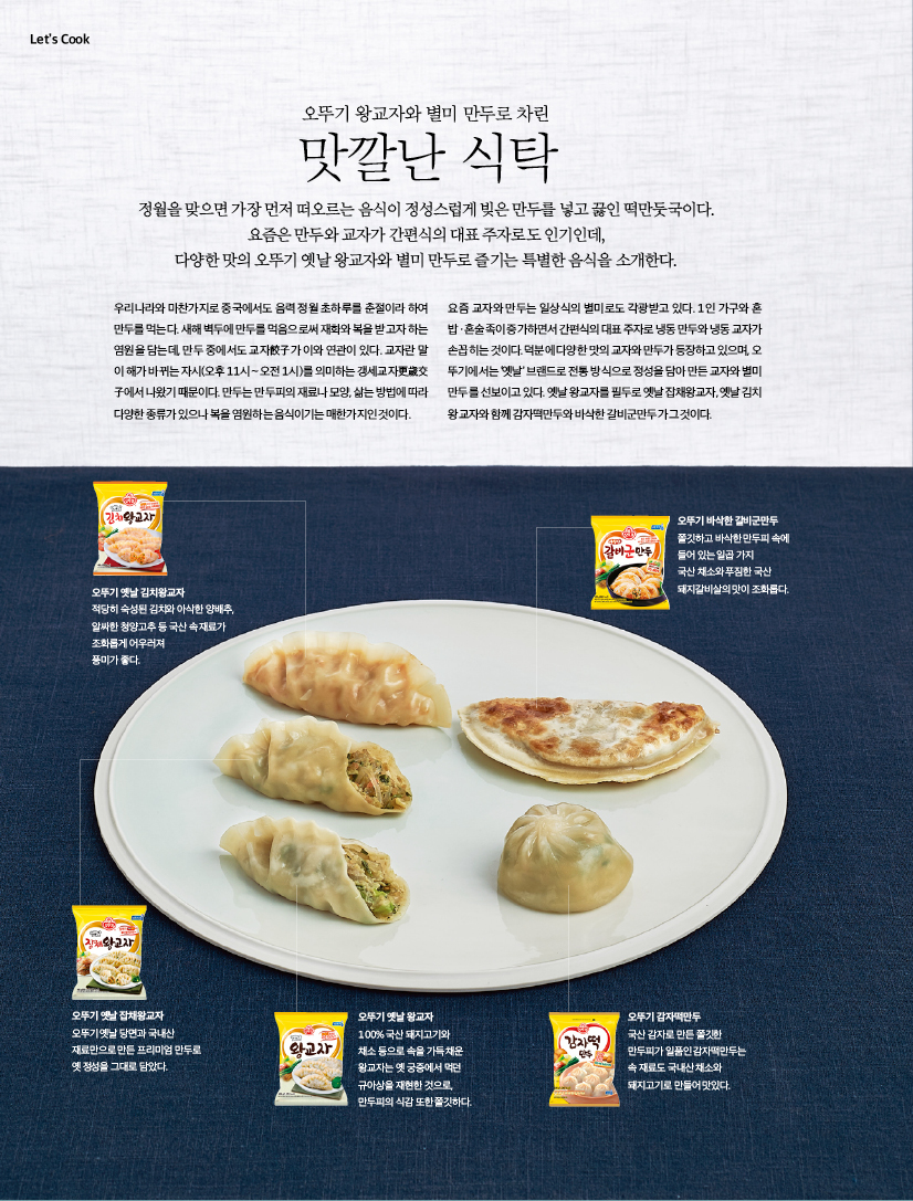 오뚜기 왕교자와 별미 만두로 차린 맛깔난 식탁 정월을 맞으면 가장 먼저 떠오르는 음식이 정성스럽게 빚은 만두를 넣고 끓인 떡만둣국이다.요즘은 만두와 교자가 간편식의 대표 주자로도 인기인데, 다양한 맛의 오뚜기 옛날 왕교자와 별미 만두로 즐기는 특별한 음식을 소개한다. 우리나라와 마찬가지로 중국에서도 음력 정월 초하루를 춘절이라 하여 만두를먹는다.새해벽두에만두를먹음으로써재화와복을받고자하는 염원을 담는데, 만두 중에서도 교자餃子가 이와 연관이 있다. 교자란 말 이 해가 바뀌는 자시(오후 11시∼오전 1시)를 의미하는 갱세교자更歲交 子에서 나왔기 때문이다. 만두는 만두피의 재료나 모양, 삶는 방법에 따라 다양한 종류가 있으나 복을 염원하는 음식이기는 매한가지인 것이다. 요즘 교자와 만두는 일상식의 별미로도 각광받고 있다. 1인 가구와 혼 밥ㆍ혼술족이증가하면서간편식의대표주자로냉동만두와냉동교자가 손꼽히는 것이다. 덕분에 다양한 맛의 교자와 만두가 등장하고 있으며, 오 뚜기에서는 ‘옛날’ 브랜드로 전통 방식으로 정성을 담아 만든 교자와 별미 만두를 선보이고 있다. 옛날 왕교자를 필두로 옛날 잡채왕교자, 옛날 김치 왕교자와 함께 감자떡만두와 바삭한 갈비군만두가 그것이다.