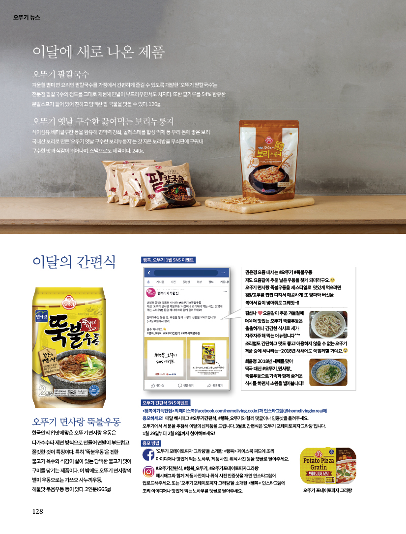 이달에새로나온제품
오뚜기 팥칼국수
겨울철 별미 면 요리인 팥칼국수를 가정에서 간편하게 즐길 수 있도록 개발한 ‘오뚜기 팥칼국수’는 전문점 팥칼국수의 점도를 그대로 재현해 면발이 부드러우면서도 차지다. 또한 팥가루를 54% 함유한 분말스프가들어있어진하고담백한팥국물을맛볼수있다.120g.

오뚜기 옛날 구수한 끓여먹는 보리누룽지
식이섬유, 베타글루칸 등을 함유해 면역력 강화, 콜레스테롤 합성 억제 등 우리 몸에 좋은 보리. 국내산 보리로 만든 '오뚜기 옛날 구수한 보리누룽지'는 갓 지은 보리밥을 무쇠판에 구워내 구수한 맛과 식감이 뛰어나며, 스낵으로도 제격이다. 240g.

이달의 간편식
권은경 요즘 대세는 #오뚜기 #뚝불우동 저도 요즘같이 추운 날은 우동을 찾게 되더라구요.오뚜기면사랑뚝불우동을제스타일로 맛있게먹으려면 청양고추를 촵촵 다져서 매콤하게! 또 양파와 버섯을 볶아서 같이 넣어줘도 그뤠잇~!! 김선나 요즘같이 추운 겨울철에 더욱더 맛있는 오뚜기 뚝불우동은 출출하거나 간간한 식사로 제가 자주자주 해 먹는 메뉴랍니다^^* 조리법도 간단하고 맛도 좋고! 애용하지 않을 수 없는 오뚜기 제품 중에 하나라는~ 2018년 새해에도 쭉 함께할 거예요.

최윤정 2018년 새해를 맞아 떡국 대신 #오뚜기_면사랑_ 뚝불우동으로 가족과 함께 즐거운 식사를 하면서 소원을 빌어봅니다!!
페이스북(facebook.com/homeliving.co.kr)과 인스타그램(@homelivingkorea)에 응모하세요!
매달 해시태그 #오뚜기간편식, #행복_오뚜기와 함께 댓글이나 인증샷을 올려주세요. 오뚜기에서 세 분을 추첨해 이달의 신제품을 드립니다.

3월호 간편식은 ‘오뚜기 포테이토피자 그라탕’입니다.
|1월 29일부터 2월 8일까지 참여해보세요! 행복_ 오뚜기 1월 SNS 이벤트 오뚜기 간편식 SNS 이벤트 오뚜기 면사랑 뚝불우동 한국인의 입맛에 맞춘 오뚜기 면사랑 우동은 다가수수타 제면 방식으로 만들어 면발이 부드럽고 쫄깃한 것이 특징이다. 특히 ‘뚝불우동’은 진한 불고기육수와식감이살아있는담백한불고기맛이 구미를 당기는 제품이다. 이 밖에도 오뚜기 면사랑의 별미 우동으로는 가쓰오 사누끼우동, 해물맛 볶음우동 등이 있다. 2인분(665g) 응모 방법 ‘오뚜기 포테이토피자 그라탕’을 소개한 페이스북 피드에 조리 아이디어나 맛있게 먹는 노하우, 제품 사진, 취식 사진 등을 댓글로 달아주세요. #오뚜기간편식, #행복_오뚜기, #오뚜기포테이토피자그라탕 해시태그와 함께 제품 사진이나 취식 사진 인증샷을 개인 인스타그램에 업로드해주세요. 또는 ‘오뚜기 포테이토피자 그라탕’을 소개한 인스타그램에 조리 아이디어나 맛있게 먹는 노하우를 댓글로 달아주세요.