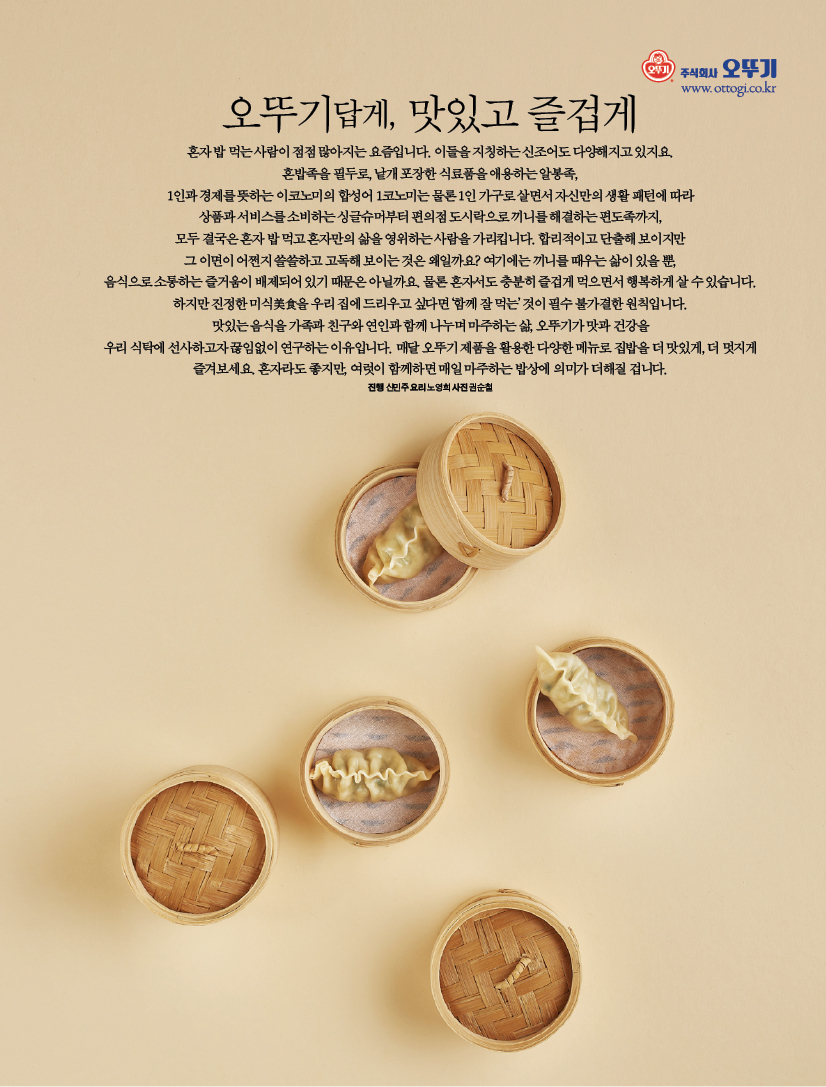오뚜기답게, 맛있고 즐겁게 혼자 밥 먹는 사람이 점점 많아지는 요즘입니다.
이들을 지칭하는 신조어도 다양해지고 있지요. 혼밥족을 필두로, 낱개 포장한 식료품을 애용하는 알봉족, 1인과 경제를 뜻하는 이코노미의 합성어 1코노미는 물론 1인 가구로 살면서 자신만의 생활 패턴에 따라 상품과 서비스를 소비하는 싱글슈머부터 편의점 도시락으로 끼니를 해결하는 편도족까지, 모두 결국은 혼자 밥 먹고 혼자만의 삶을 영위하는 사람을 가리킵니다. 합리적이고 단출해 보이지만 그 이면이 어쩐지 쓸쓸하고 고독해 보이는 것은 왜일까요/ 여기에는 끼니를 때우는 삶이 있을 뿐, 음식으로 소통하는 즐거움이 배제되어 있기 때문은 아닐까요. 물론 혼자서도 충분히 즐겁게 먹으면서 행복하게 살 수 있습니다. 하지만 진정한 미식美食을 우리 집에 드리우고 싶다면 ‘함께 잘 먹는’ 것이 필수 불가결한 원칙입니다. 맛있는 음식을 가족과 친구와 연인과 함께 나누며 마주하는 삶, 오뚜기가 맛과 건강을 우리 식탁에 선사하고자 끊임없이 연구하는 이유입니다. 매달 오뚜기 제품을 활용한 다양한 메뉴로 집밥을 더 맛있게, 더 멋지게 즐겨보세요. 혼자라도 좋지만, 여럿이 함께하면 매일 마주하는 밥상에 의미가 더해질 겁니다. 진행신민주요리노영희사진권순철
