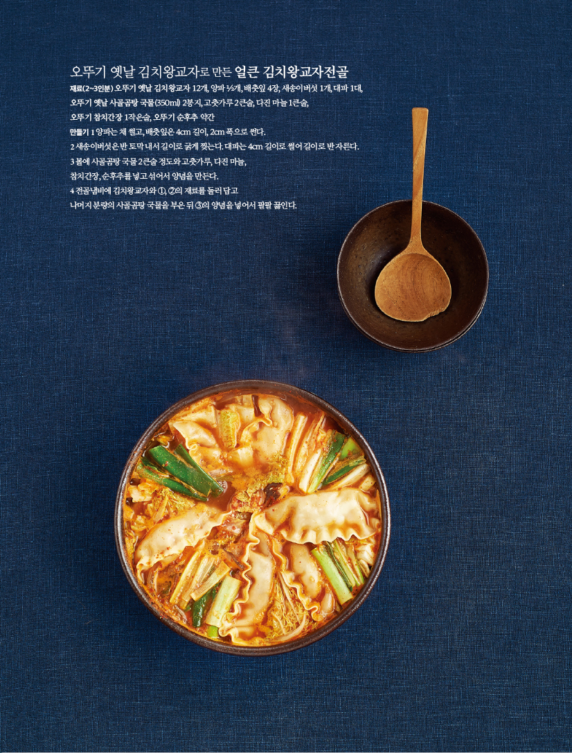 오뚜기 옛날 김치왕교자로 만든 얼큰 김치왕교자전골
재료(2~3인분)
오뚜기 옛날 김치왕교자 12개, 양파 1/2개, 배춧잎 4장, 새송이버섯 1개, 대파 1대, 오뚜기 옛날 사골곰탕 국물(350ml) 2봉지, 고춧가루 2큰술, 다진 마늘 1큰술,오뚜기 참치간장 1작은술, 오뚜기 순후추 약간
만들기
1 양파는채썰고,배춧잎은4cm길이,2cm폭으로썬다.
2새송이버섯은반토막내서길이로굵게찢는다.대파는4cm길이로썰어길이로반자른다.
3 볼에 사골곰탕 국물 2큰술 정도와 고춧가루, 다진 마늘,참치간장, 순후추를 넣고 섞어서 양념을 만든다.
4 전골냄비에 김치왕교자와 1, 2의 재료를 둘러 담고 나머지분량의사골곰탕국물을부은뒤3의양념을넣어서팔팔끓인다.