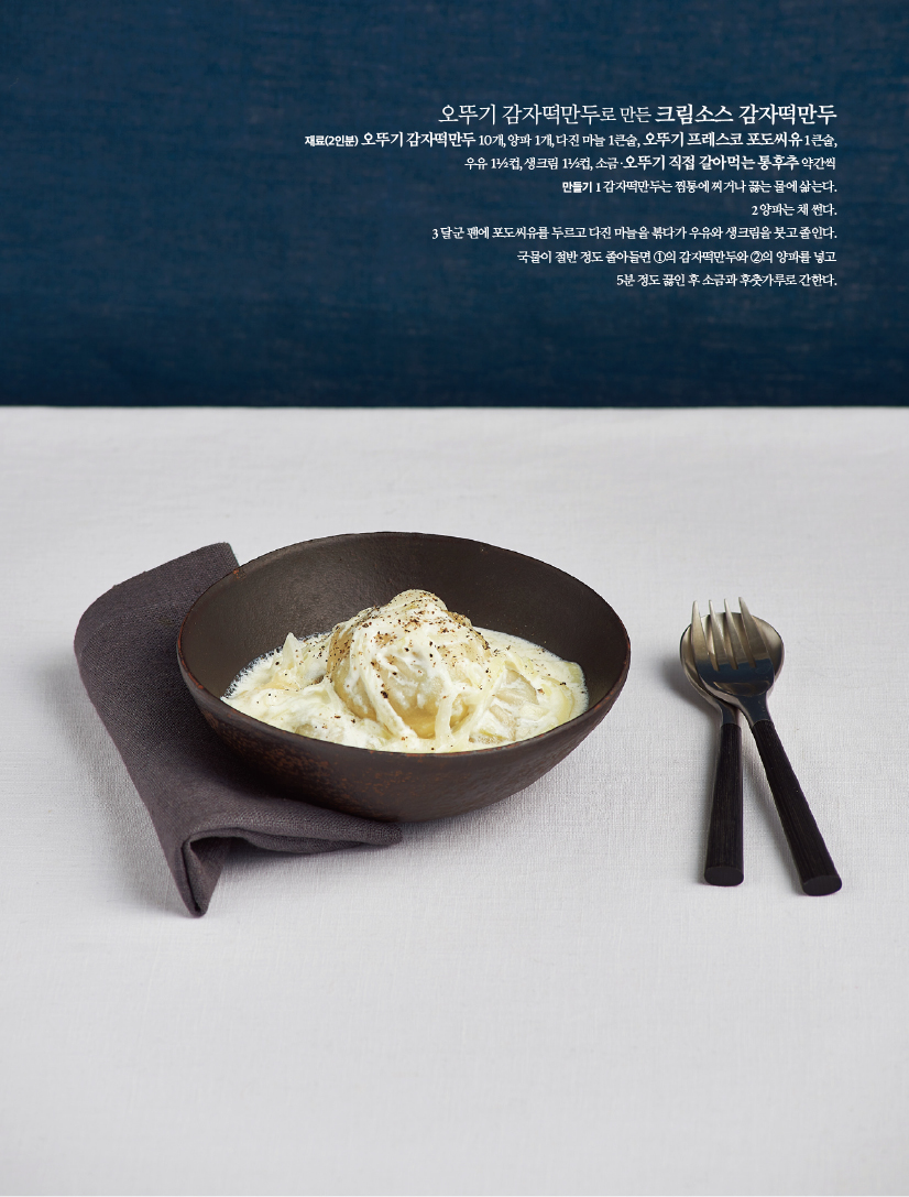 오뚜기 감자떡만두로 만든 크림소스 감자떡만두
재료(2인분)
오뚜기 감자떡만두 10개, 양파 1개, 다진 마늘 1큰술, 오뚜기 프레스코 포도씨유 1큰술, 우유 11/2컵, 생크림 11/2컵, 소금·오뚜기 직접 갈아먹는 통후추 약간씩
만들기
1 감자떡만두는 찜통에 찌거나 끓는 물에 삶는다.
2양파는채썬다.
3 달군 팬에 포도씨유를 두르고 다진 마늘을 볶다가 우유와 생크림을 붓고 졸인다. 국물이 절반 정도 졸아들면 1의 감자떡만두와 2의 양파를 넣고 5분 정도 끓인 후 소금과 후춧가루로 간한다.
