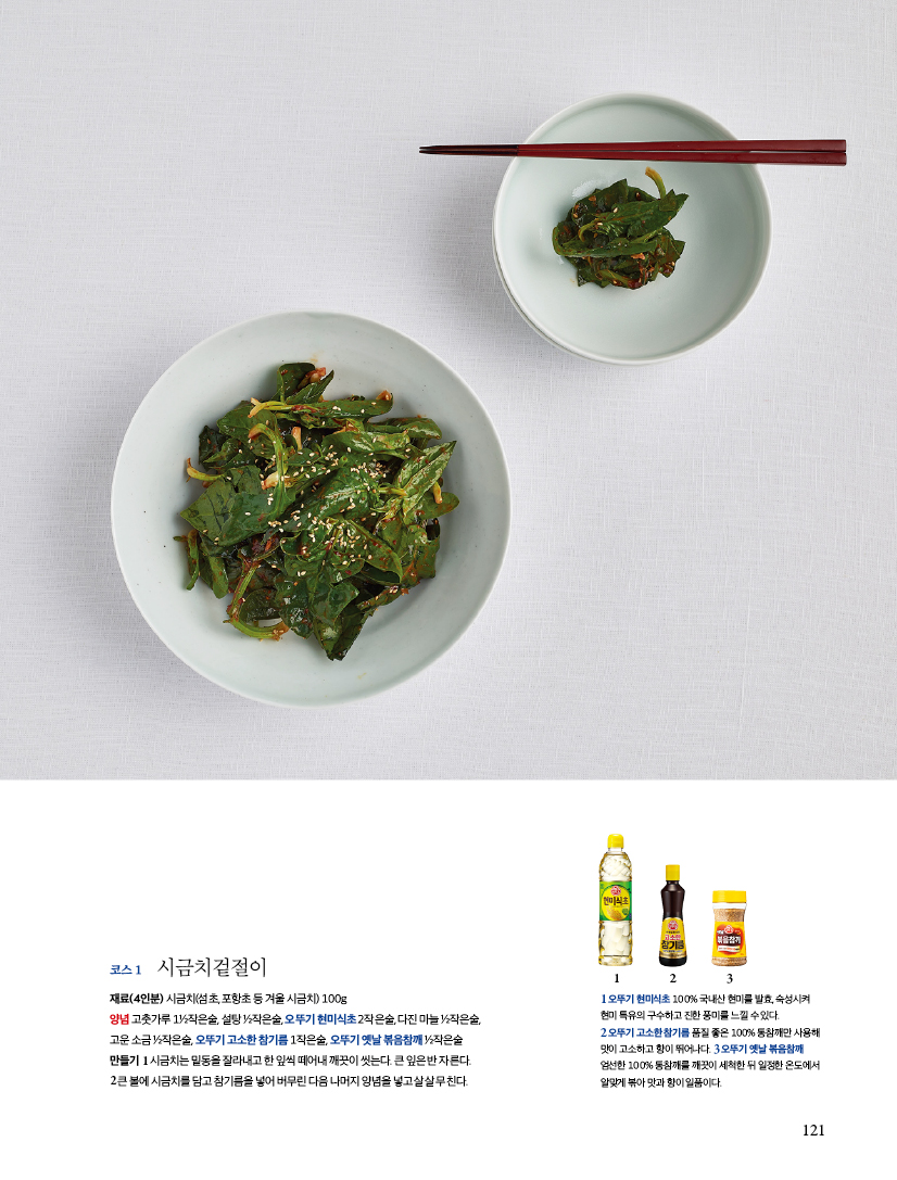 코스 1
시금치겉절이
재료(4인분) 시금치(섬초, 포항초 등 겨울 시금치) 100g 양념 고춧가루 1/2작은술, 설탕 1/2작은술,오뚜기 현미식초 2작은술, 다진 마늘 1/2작은술, 고운 소금 1/2작은술, 오뚜기 고소한 참기름 1작은술, 오뚜기 옛날 볶음참깨 1/2작은술
만들기
1시금치는밑동을잘라내고한잎씩떼어내깨끗이씻는다.큰잎은반자른다.
2큰볼에시금치를담고참기름을넣어버무린다음나머지양념을넣고살살무친다.