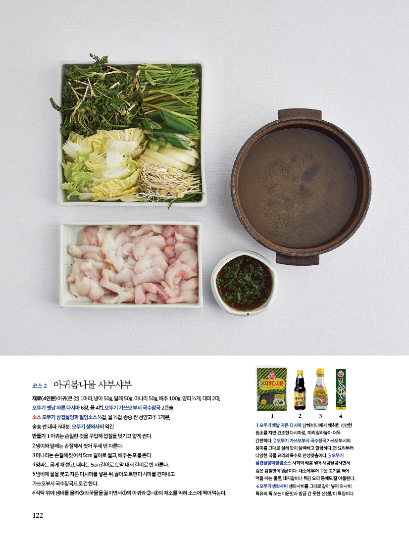 코스 2
아귀봄나물 샤부샤부
재료(4인분) 아귀(큰 것) 1마리, 냉이 50g, 달래 50g, 미나리 50g, 배추 100g, 양파 1/2개, 대파 2대, 오뚜기 옛날 자른 다시마 6장, 물 4컵, 오뚜기 가쓰오부시 국수장국 2큰술 소스 오뚜기 삼겹살양파절임소스 1/2컵,물 1/2컵, 송송 썬 청양고추 1개분, 송송썬대파1/2대분,오뚜기생와사비약간
만들기
1 아귀는손질한것을구입해껍질을벗기고얇게썬다.
2 냉이와달래는손질해서씻어두세번자른다.
3 미나리는 손질해 씻어서 5cm 길이로 썰고, 배추는 포를 뜬다.
4 양파는굵게채썰고,대파는5cm길이로토막내서길이로반자른다.

5 냄비에 물을 붓고 자른 다시마를 넣은 뒤, 끓어오르면 다시마를 건져내고 가쓰오부시 국수장국으로 간한다.
6 식탁위에냄비를올려5의국물을끓이면서1의아귀와2~4의채소를익혀소스에찍어먹는다.