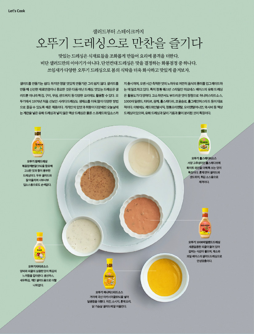LET'S COOK
샐러드부터 스테이크까지오뚜기 드레싱으로 만찬을 즐기다맛있는 드레싱은 식재료들을 조화롭게 만들어 요리에 품격을 더한다. 비단 샐러드만의 이야기가 아니다. 단언컨대 드레싱은 맛을 결정하는 화룡점정 중 하나다. 쓰임새가 다양한 오뚜기 드레싱으로 봄의 식탁을 더욱 화사하고 맛있게 즐겨보자. 

샐러드를 만들기는 쉽다. 하지만 정말 맛있게 만들기란 그리 쉽지 않다. 샐러드를 만들 때 신선한 재료만큼이나 중요한 것은 다름 아닌 드레싱. 맛있는 드레싱은 샐러드뿐 아니라 튀김, 구이, 무침, 샌드위치 등 다양한 요리에도 활용할 수 있다. 오뚜기에서 1976년 처음 선보인 사라다드레싱도 생채소를 더욱 많이 다양한 방법으로 즐길 수 있도록 해준 제품이다. 개개인의 입맛과 취향이 다양해진 오늘날에는 계란을 넣은 유화 드레싱과 넣지 않은 액상 드레싱은 물론 스프레드와 딥소스까지 출시하며, 오랜 시간 축적한 맛의 노하우로 여전히 음식의 풍미를 업그레이드하는 데 일조하고 있다. 특히 정통 웨스턴 스타일인 마요네스 베이스의 유화 드레싱은 활용도가 다양하다. 고소하면서도 부드러운 맛이 장점으로 허니머스타드소스, 1000아일랜드, 타타르, 참깨, 홀스래디쉬, 코울슬로, 홀그레인머스타드 등이 대표적이다. 이밖에도 레드와인발사믹, 정통오리엔탈, 오리엔탈어니언, 와사비 등 액상 드레싱이 있으며, 유화 드레싱과 달리 기름과 물이 분리된 것이 특징이다. 