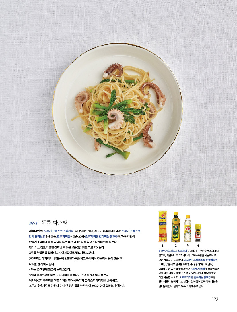 코스3 두릅 파스타 

재료(4인분) 오뚜기 프레스코 스파게티 320g, 두릅 20개, 주꾸미 4마리, 마늘 4쪽, 오뚜기 프레스코 압착 올리브유 5~6큰술, 오뚜기 미향 4큰술, 소금·오뚜기 직접 갈아먹는 통후추·밀가루 약간씩 만들기 1 냄비에 물을 넉넉히 부은 후 소금 1큰술을 넣고 스파게티 면을 삶는다. 면이 어느 정도 익으면 건져낸 후 삶은 물은 2컵 정도 따로 떠놓는다. 2 두릅은 밑동을 잘라내고 씻어서 길이로 열십자로 쪼갠다. 3 주꾸미는 대가리의 내장을 빼내고 밀가루를 넣고 바락바락 주물러서 물에 헹군 후 다리를 한 개씩 자른다. 4 마늘은 칼 옆면으로 꾹 눌러 으깬다. 5 팬에 올리브유를 두르고 ④의 마늘을 볶다가 ②의 두릅을 넣고 볶는다. 여기에 ③의 주꾸미를 넣고 미향을 뿌려서 볶다가 ①의 스파게티 면을 넣어 볶고 소금과 후춧가루로 간한다. 이때 면 삶은 물을 약간 부어 볶으면 면이 달라붙지 않는다 