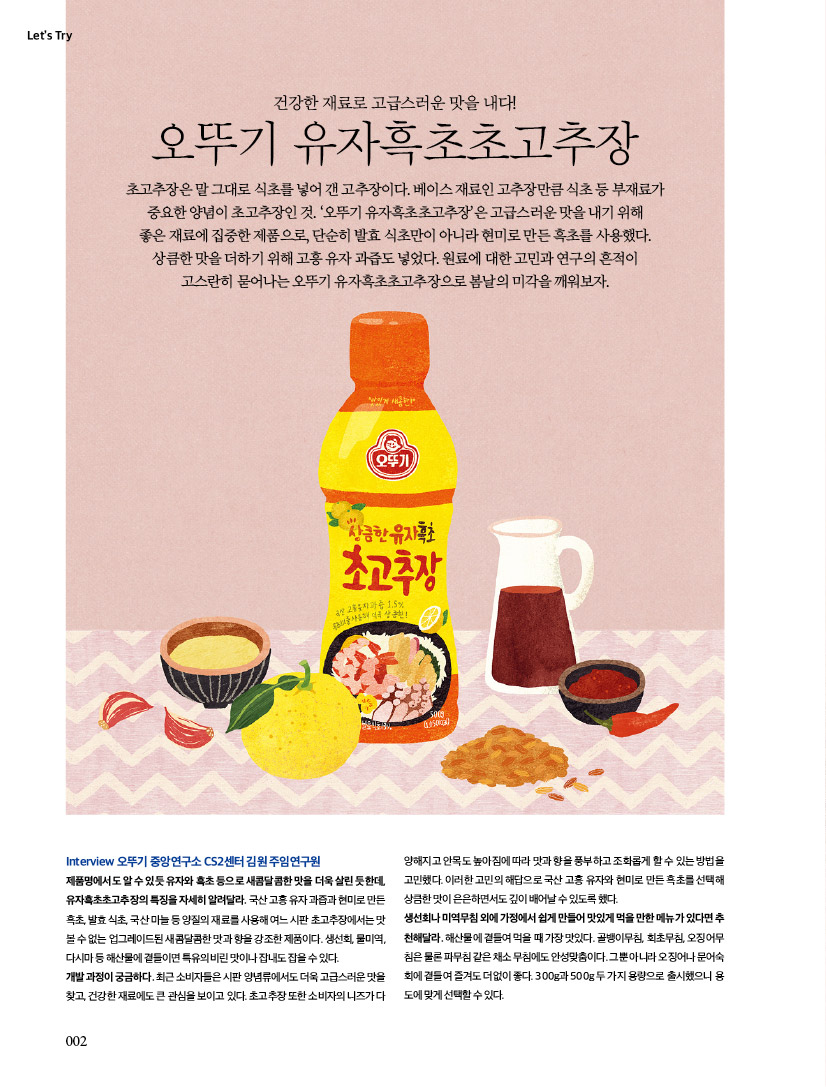 건강한 재료로 고급스러운 맛을 내다! 오뚜기 유자흑초초고추장초고추장은 말 그대로 식초를 넣어 갠 고추장이다. 베이스 재료인 고추장만큼 식초 등 부재료가 중요한 양념이 초고추장인 것. ‘오뚜기 유자흑초초고추장’은 고급스러운 맛을 내기 위해 좋은 재료에 집중한 제품으로, 단순히 발효 식초만이 아니라 현미로 만든 흑초를 사용했다. 상큼한 맛을 더하기 위해 고흥 유자 과즙도 넣었다. 원료에 대한 고민과 연구의 흔적이 고스란히 묻어나는 오뚜기 유자흑초초고추장으로 봄날의 미각을 깨워보자. 

TryInterview 오뚜기 중앙연구소 CS2센터 김원 주임연구원 제품명에서도 알 수 있듯 유자와 흑초 등으로 새콤달콤한 맛을 더욱 살린 듯한데, 유자흑초초고추장의 특징을 자세히 알려달라. 국산 고흥 유자 과즙과 현미로 만든 흑초, 발효 식초, 국산 마늘 등 양질의 재료를 사용해 여느 시판 초고추장에서는 맛볼 수 없는 업그레이드된 새콤달콤한 맛과 향을 강조한 제품이다. 생선회, 물미역, 다시마 등 해산물에 곁들이면 특유의 비린 맛이나 잡내도 잡을 수 있다. 개발 과정이 궁금하다. 최근 소비자들은 시판 양념류에서도 더욱 고급스러운 맛을 찾고, 건강한 재료에도 큰 관심을 보이고 있다. 초고추장 또한 소비자의 니즈가 다양해지고 안목도 높아짐에 따라 맛과 향을 풍부하고 조화롭게 할 수 있는 방법을 고민했다. 이러한 고민의 해답으로 국산 고흥 유자와 현미로 만든 흑초를 선택해 상큼한 맛이 은은하면서도 깊이 배어날 수 있도록 했다. 생선회나 미역무침 외에 가정에서 쉽게 만들어 맛있게 먹을 만한 메뉴가 있다면 추천해달라. 해산물에 곁들여 먹을 때 가장 맛있다. 골뱅이무침, 회초무침, 오징어무침은 물론 파무침 같은 채소 무침에도 안성맞춤이다. 그뿐 아니라 오징어나 문어숙회에 곁들여 즐겨도 더없이 좋다. 300g과 500g 두 가지 용량으로 출시했으니 용도에 맞게 선택할 수 있다. 