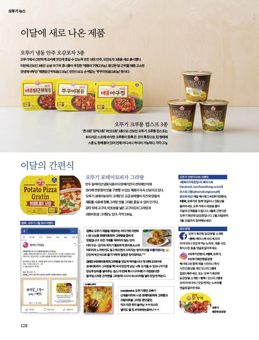 이달에 새로 나온 제품이달의 간편식오뚜기 냉동 안주 오감포차 3종오뚜기에서 간편하게 조리해 맛있게 즐길 수 있도록 만든 냉동 안주, 오감포차 3종을 새로 출시했다. 이번에 선보인 3종은 순살 아구와 콩나물이 푸짐한 ‘매콤아구찜(235g)’, 쫄깃한 닭 근위를 매콤 고소한 양념에 버무린 ‘매콤닭근위볶음(150g)’, 반찬으로도 손색없는 ‘쭈꾸미볶음(180g)’ 등이다.

제품이달의 간편식오뚜기 냉동 안주 오감포차 3종오뚜기에서 간편하게 조리해 맛있게 즐길 수 있도록 만든 냉동 안주, 오감포차 3종을 새로 출시했다. 이번에 선보인 3종은 순살 아구와 콩나물이 푸짐한 ‘매콤아구찜(235g)’, 쫄깃한 닭 근위를 매콤 고소한 양념에 버무린 ‘매콤닭근위볶음(150g)’, 반찬으로도 손색없는 ‘쭈꾸미볶음(180g)’ 등이다.오뚜기 포테이토피자 그라탕만두 일색이던 냉동식품이 다양해지면서 전자레인지에 조리해 전문점의 맛을 구현할 수 있는 제품이 속속 선보이고 있다.‘오뚜기 포테이토피자 그라탕’은 고급 모짜렐라 치즈와 양질의 재료를 사용해 정통 그라탕 맛을 그대로 즐길 수 있어 인기다. 감자 외에 고구마, 미트볼을 넣은 고구마김치 그라탕과 크림미트볼 그라탕도 있다. 각각 180g. 

오뚜기 간편식 SNS 이벤트 &lt;행복이가득한집&gt;의 페이스북(facebook.com/homeliving.co.kr)과 인스타그램(@homelivingkorea)에 응모하세요! 매달 해시태그 #오뚜기간편식,#행복_오뚜기와 함께 댓글이나 인증샷을 올려주세요. 오뚜기에서 세 분을 뽑아 이달의 신제품을 드립니다. 4월호 간편식은 ‘오뚜기 화끈한 닭강정’입니다. 2월 28일부터 3월 10일까지 참여해보세요! 

이벤트응모 방법‘오뚜기 화끈한 닭강정’을 소개한 &lt;행복&gt;페이스북 피드에 조리 아이디어나 맛있게 먹는 노하우, 제품 사진, 취식 사진 등을 댓글로 달아주세요. #오뚜기간편식, #행복_오뚜기, #오뚜기화끈한닭강정해시태그와 함께 제품 사진이나 취식 사진 인증샷을 개인 인스타그램에 업로드해주세요. 또는 ‘오뚜기 화끈한 닭강정’을 소개한 &lt;행복&gt; 인스타그램에 조리 아이디어나 맛있게 먹는 노하우를 댓글로 달아주세요.
