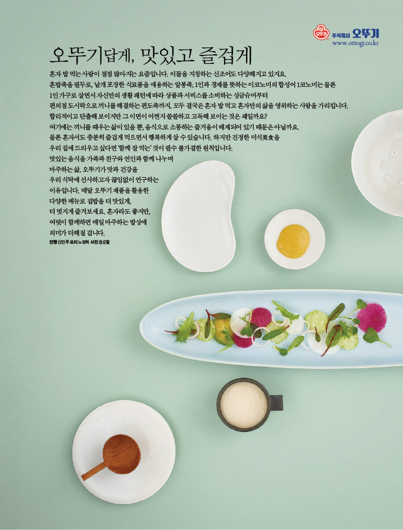 오뚜기답게, 맛있고 즐겁게혼자 밥 먹는 사람이 점점 많아지는 요즘입니다. 이들을 지칭하는 신조어도 다양해지고 있지요. 혼밥족을 필두로, 낱개 포장한 식료품을 애용하는 알봉족, 1인과 경제를 뜻하는 이코노미의 합성어 1코노미는 물론 1인 가구로 살면서 자신만의 생활 패턴에 따라 상품과 서비스를 소비하는 싱글슈머부터 편의점 도시락으로 끼니를 해결하는 편도족까지, 모두 결국은 혼자 밥 먹고 혼자만의 삶을 영위하는 사람을 가리킵니다. 합리적이고 단출해 보이지만 그 이면이 어쩐지 쓸쓸하고 고독해 보이는 것은 왜일까요? 여기에는 끼니를 때우는 삶이 있을 뿐, 음식으로 소통하는 즐거움이 배제되어 있기 때문은 아닐까요. 물론 혼자서도 충분히 즐겁게 먹으면서 행복하게 살 수 있습니다. 하지만 진정한 미식美食을 우리 집에 드리우고 싶다면 ‘함께 잘 먹는’ 것이 필수 불가결한 원칙입니다. 맛있는 음식을 가족과 친구와 연인과 함께 나누며 마주하는 삶, 오뚜기가 맛과 건강을 우리 식탁에 선사하고자 끊임없이 연구하는 이유입니다. 매달 오뚜기 제품을 활용한 다양한 메뉴로 집밥을 더 맛있게, 더 멋지게 즐겨보세요. 혼자라도 좋지만, 여럿이 함께하면 매일 마주하는 밥상에 의미가 더해질 겁니다.진행 신민주 요리 노영희 사진 권순철
