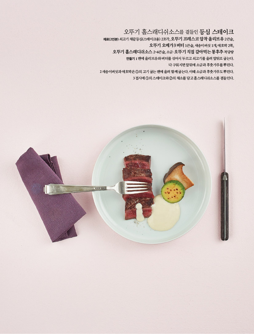 오뚜기 홀스래디쉬소스를 곁들인 등심 스테이크
재료(2인분) 쇠고기 채끝등심(스테이크용) 2조각, 오뚜기 프레스코 압착올리브유 2큰술,
오뚜기 오메가3 버터 1큰술, 새송이버섯 1개, 애호박 2쪽,
오뚜기 홀스래디쉬소스2~4큰술, 소금·오뚜기 직접 갈아먹는 통후추적당량 만들기 팬에 올리브유와버터를 섞어서 두르고 쇠고기를 올려 앞뒤로 굽는다. 다구워지면 앞뒤에 소금과 후춧가루를 뿌린다.
2 새송이버섯과 애호박은 1의 고기굽는팬에 올려 함께굽는다. 이때 소금과 후춧가루뿌린다. 3접시에 1의 스테이크와2의 채소를 담고홀스래디쉬소스를 곁들인다.
