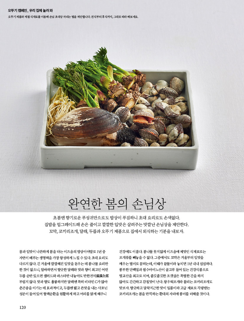 완연한 봄의 손님상초봄엔 향기로운 푸성귀만으로도 밥상이 푸짐하니 초대 요리로도 손색없다. 집밥을 업그레이드해 손은 줄이고 깔깔한 입맛은 살려주는 맛깔난 손님상을 제안한다. 꼬막, 코끼리조개, 달래, 두릅과 오뚜기 제품으로 집에서 외식하는 기분을 내보자. 

몸과 입맛이 나른하게 봄을 타는 이즈음의 밥상이야말로 1년 중 자연이 베푸는 생명력을 가장 왕성하게 느낄 수 있다. 초대 요리도 다르지 않다. 긴 겨울에 깔깔해진 입맛을 돋우는 데 봄나물 요리만 한 것이 없으니, 알싸하면서 향긋한 달래와 맛과 향이 최고인 어린 두릅 순만 있으면 샐러드와 파스타만 내놓아도 만한전석滿漢全席 부럽지 않다. 맛과 향도 훌륭하지만 달래엔 특히 비타민 C가 많아 춘곤증을 이기는 데 효과적이고, 두릅엔 떫고 쓴맛을 내는 사포닌 성분이 들어 있어 혈액순환을 원활하게 하고 머리를 맑게 해주니 건강에도 이롭다. 봄나물 못지않게 이즈음에 제맛인 식재료로는 조개류를 빼놓을 수 없다. 그중에서도 꼬막은 겨울부터 입맛을 깨우는 별미로 꼽히는데, 이때가 끝물이라 놓치면 1년 내내 섭섭하다. 풍부한 단백질과 필수아미노산이 골고루 들어 있는 건강식품으로 벌교산을 최고로 치며, 졸깃졸깃한 조갯살은 특별한 간을 하지 않아도 간간하고 감칠맛이 난다. 왕우럭조개라 불리는 코끼리조개도 맛보자. 향긋하고 달착지근한 맛이 일품이라 고급 재료로 각광받는 코끼리조개는 봄을 만끽하는 환대의 자리에 풍미를 더해줄 것이다. 