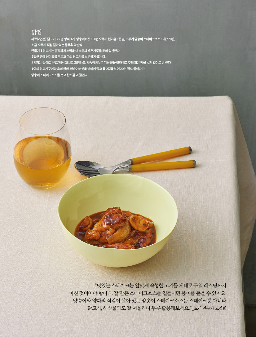 닭찜

재료(2인분) 닭고기 350g, 양파 1개, 양송이버섯 150g, 오뚜기 현미유 1큰술,

오뚜기 양송이 스테이크소스 1개(270g), 소금·오뚜기 직접 갈아먹는 통후추 약간씩

만들기

1 닭고기는 큼직하게 토막을 내 소금과 후춧가루를 뿌려 밑간한다.

2 달군 팬에 현미유를 두르고 ①의 닭고기를 노릇하게 굽는다.

3 양파는 길이로 4등분해서 꼬치로 고정하고, 양송이버섯은 기둥 끝을 잘라내고 갓의 얇은 막을 벗겨 길이로 반 썬다.

4 ②의 닭고기구이와 ③의 양파, 양송이버섯을 냄비에 담고 물 2컵을 부어 20분 정도 끓이다가 양송이 스테이크소스를 붓고 한소끔 더 끓인다.



“맛있는 스테이크는 알맞게 숙성한 고기를 제대로 구워 레스팅까지 마친 것이어야 합니다. 잘 만든 스테이크소스를 곁들이면 풍미를 돋울 수 있지요. 양송이와 양파의 식감이 살아 있는 양송이 스테이크소스는 스테이크뿐 아니라 닭고기, 해산물과도 잘 어울리니 두루 활용해보세요.” _요리 연구가 노영희