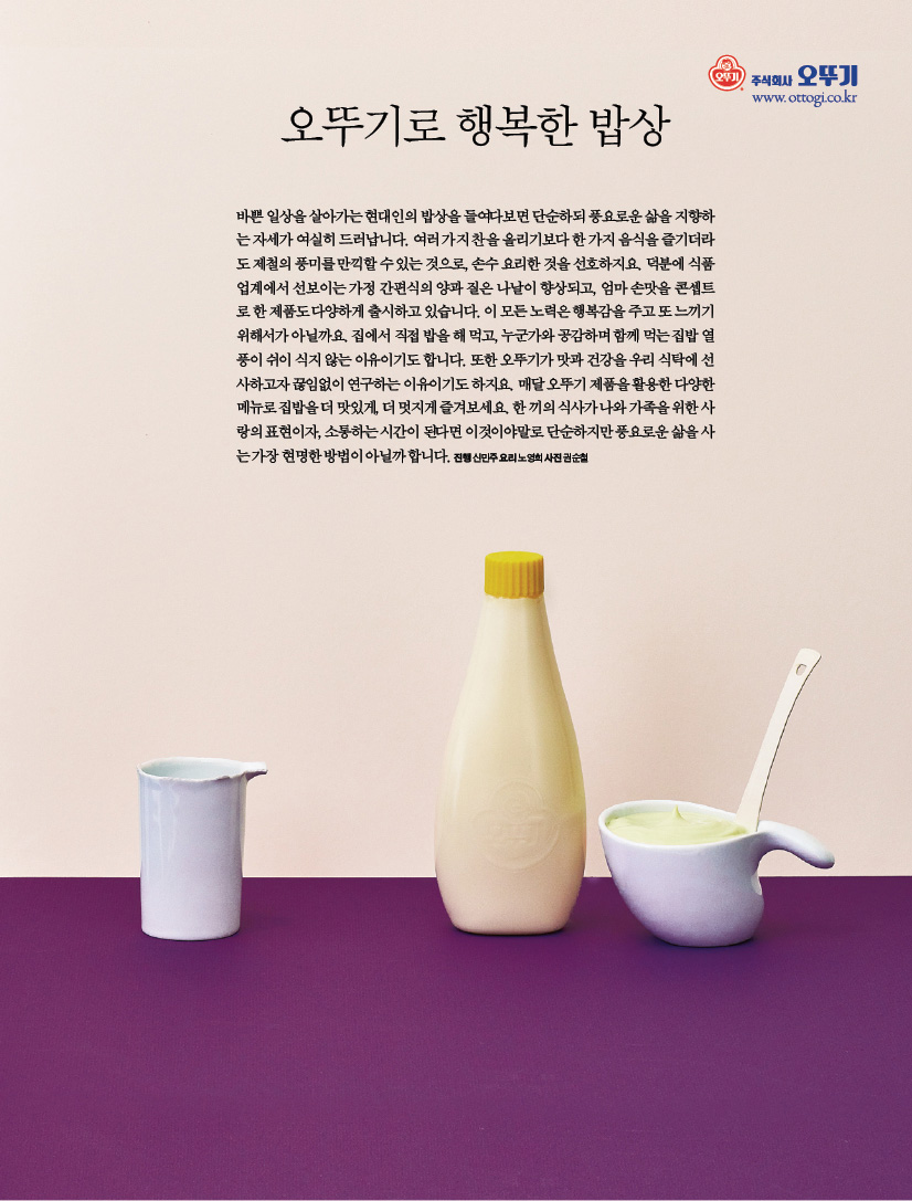 오뚜기로 행복한 밥상

밥상바쁜 일상을 살아가는 현대인의 밥상을 들여다보면 단순하되 풍요로운 삶을 지향하는 자세가 여실히 드러납니다. 여러 가지 찬을 올리기보다 한 가지 음식을 즐기더라도 제철의 풍미를 만끽할 수 있는 것으로, 손수 요리한 것을 선호하지요. 덕분에 식품업계에서 선보이는 가정 간편식의 양과 질은 나날이 향상되고, 엄마 손맛을 콘셉트로 한 제품도 다양하게 출시하고 있습니다. 이 모든 노력은 행복감을 주고 또 느끼기 위해서가 아닐까요. 집에서 직접 밥을 해 먹고, 누군가와 공감하며 함께 먹는 집밥 열풍이 쉬이 식지 않는 이유이기도 합니다. 또한 오뚜기가 맛과 건강을 우리 식탁에 선사하고자 끊임없이 연구하는 이유이기도 하지요. 매달 오뚜기 제품을 활용한 다양한 메뉴로 집밥을 더 맛있게, 더 멋지게 즐겨보세요. 한 끼의 식사가 나와 가족을 위한 사랑의 표현이자, 소통하는 시간이 된다면 이것이야말로 단순하지만 풍요로운 삶을 사는 가장 현명한 방법이 아닐까 합니다.

진행 신민주 요리 노영희 사진 권순철