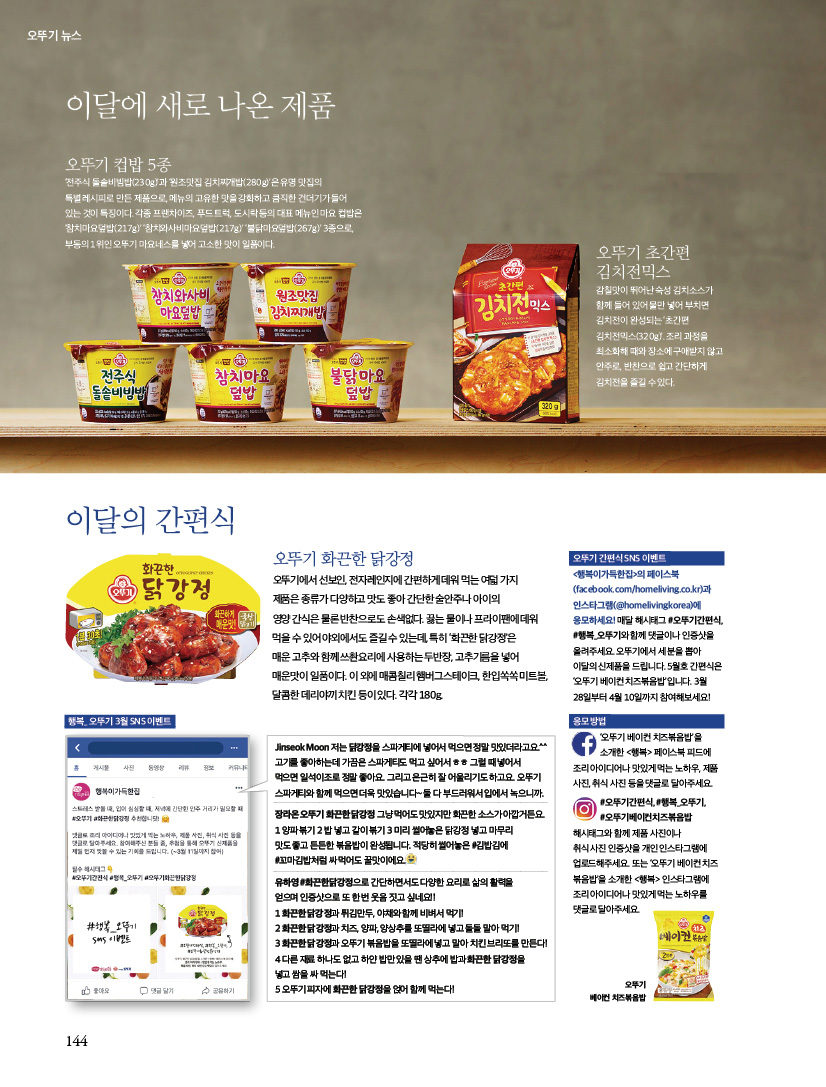 오뚜기 뉴스

이달에 새로 나온 제품



오뚜기 컵밥 5종

‘전주식 돌솥비빔밥(230g)’과 ‘원조맛집 김치찌개밥(280g)’은 유명 맛집의 특별 레시피로 만든 제품으로, 메뉴의 고유한 맛을 강화하고 큼직한 건더기가 들어 있는 것이 특징이다. 각종 프랜차이즈, 푸드 트럭, 도시락 등의 대표 메뉴인 마요 컵밥은 ‘참치마요덮밥(217g)’ ‘참치와사비마요덮밥(217g)’ ‘불닭마요덮밥(267g)’ 3종으로, 부동의 1위인 오뚜기 마요네스를 넣어 고소한 맛이 일품이다.



오뚜기 초간편 김치전믹스

감칠맛이 뛰어난 숙성 김치소스가 함께 들어 있어 물만 넣어 부치면 김치전이 완성되는 ‘초간편 김치전믹스(320g)’. 조리 과정을 최소화해 때와 장소에 구애받지 않고 안주로, 반찬으로 쉽고 간단하게 김치전을 즐길 수 있다.





이달의 간편식

오뚜기 화끈한 닭강정

오뚜기에서 선보인, 전자레인지에 간편하게 데워 먹는 여덟 가지제품은 종류가 다양하고 맛도 좋아 간단한 술안주나 아이의 영양 간식은 물론 반찬으로도 손색없다. 끓는 물이나 프라이팬에 데워 먹을 수 있어 야외에서도 즐길 수 있는데, 특히 ‘화끈한 닭강정’은 매운 고추와 함께 쓰촨요리에 사용하는 두반장, 고추기름을 넣어 매운맛이 일품이다. 이 외에 매콤칠리 햄버그스테이크, 한입쏙쏙 미트볼, 달콤한 데리야끼 치킨 등이 있다. 각각 180g.



오뚜기 간편식 SNS 이벤트

&lt;행복이가득한집&gt;의 페이스북(facebook.com/homeliving.co.kr)과 인스타그램(@homelivingkorea)에 응모하세요! 매달 해시태그 #오뚜기간편식, #행복_오뚜기와 함께 댓글이나 인증샷을 올려주세요. 오뚜기에서 세 분을 뽑아 이달의 신제품을 드립니다. 5월호 간편식은 ‘오뚜기 베이컨 치즈볶음밥’입니다. 3월 28일부터 4월 10일까지 참여해보세요!





응모 방법

‘오뚜기 베이컨 치즈볶음밥’을 소개한 &lt;행복&gt; 페이스북 피드에 조리 아이디어나 맛있게 먹는 노하우, 제품 사진, 취식 사진 등을 댓글로 달아주세요.

#오뚜기간편식, #행복_오뚜기, #오뚜기베이컨치즈볶음밥해시태그와 함께 제품 사진이나 취식 사진 인증샷을 개인 인스타그램에 업로드해주세요. 또는 ‘오뚜기 베이컨 치즈볶음밥’을 소개한 &lt;행복&gt; 인스타그램에 조리 아이디어나 맛있게 먹는 노하우를 댓글로 달아주세요.





행복_ 오뚜기 3월 SNS 이벤트오뚜기

Jinseok Moon

저는 닭강정을 스파게티에 넣어서 먹으면 정말 맛있더라고요.^^고기를 좋아하는데 가끔은 스파게티도 먹고 싶어서 ㅎㅎ 그럴 때 넣어서 먹으면 일석이조로 정말 좋아요. 그리고 은근히 잘 어울리기도 하고요. 오뚜기 스파게티와 함께 먹으면 더욱 맛있습니다~ 둘 다 부드러워서 입에서 녹으니까.



장라온 오뚜기 화끈한 닭강정 그냥 먹어도 맛있지만 화끈한 소스가 아깝거든요. 1 양파 볶기 2 밥 넣고 같이 볶기 3 미리 썰어놓은 닭강정 넣고 마무리맛도 좋고 든든한 볶음밥이 완성됩니다. 적당히 썰어놓은 #김밥김에 #꼬마김밥처럼 싸 먹어도 꿀맛이에요.



유하영 #화끈한닭강정으로 간단하면서도 다양한 요리로 삶의 활력을 얻으며 인증샷으로 또 한 번 웃음 짓고 싶네요!!

1 화끈한 닭강정과 튀김만두, 야채와 함께 비벼서 먹기!

2 화끈한 닭강정과 치즈, 양파, 양상추를 또띨라에 넣고 돌돌 말아 먹기!

3 화끈한 닭강정과 오뚜기 볶음밥을 또띨라에 넣고 말아 치킨 브리또를 만든다!

4 다른 재료 하나도 없고 하얀 밥만 있을 땐 상추에 밥과 화끈한 닭강정을 넣고 쌈을 싸 먹는다!

5 오뚜기 피자에 화끈한 닭강정을 얹어 함께 먹는다!