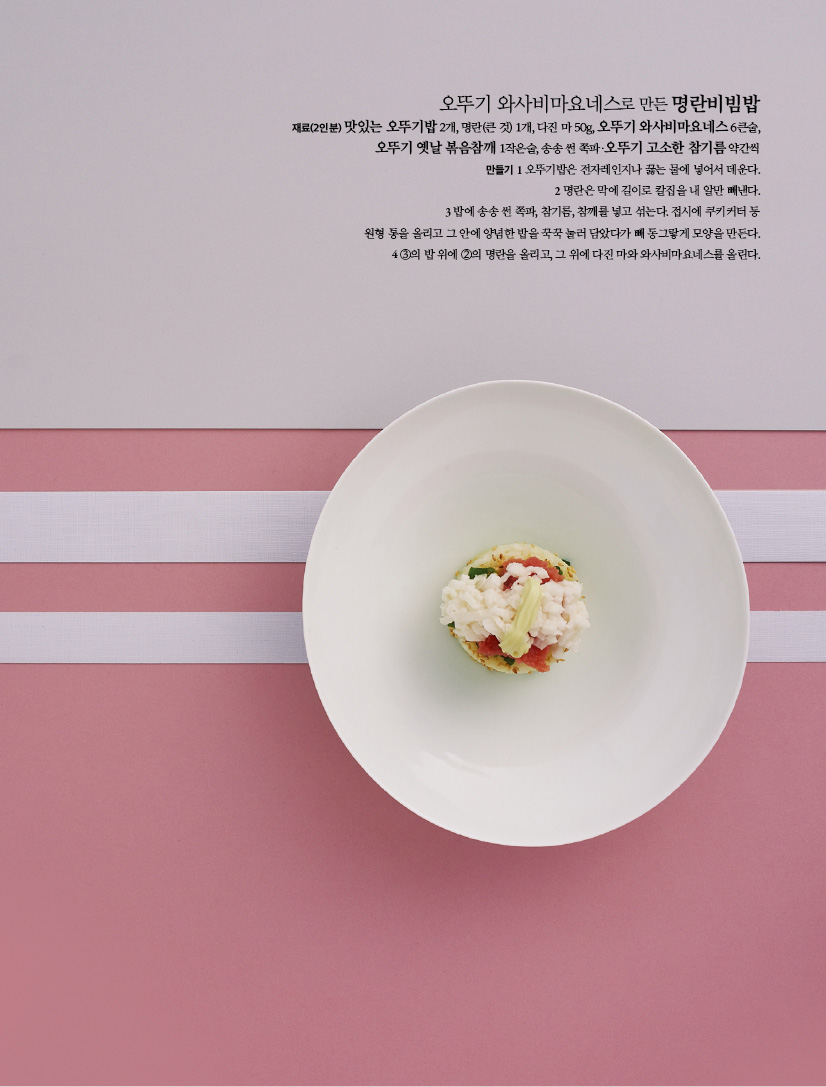 오뚜기 와사비마요네스로 만든 명란비빔밥

재료(2인분) 맛있는 오뚜기밥 2개, 명란(큰 것) 1개, 다진 마 50g, 오뚜기 와사비마요네스 6큰술,오뚜기 옛날 볶음참깨 1작은술, 송송 썬 쪽파·오뚜기 고소한 참기름 약간씩

만들기

1 오뚜기밥은 전자레인지나 끓는 물에 넣어서 데운다.

2 명란은 막에 길이로 칼집을 내 알만 빼낸다.

3 밥에 송송 썬 쪽파, 참기름, 참깨를 넣고 섞는다. 접시에 쿠키커터 등

원형 통을 올리고 그 안에 양념한 밥을 꾹꾹 눌러 담았다가 빼 동그랗게 모양을 만든다.

4 ③의 밥 위에 ②의 명란을 올리고, 그 위에 다진 마와 와사비마요네스를 올린다.