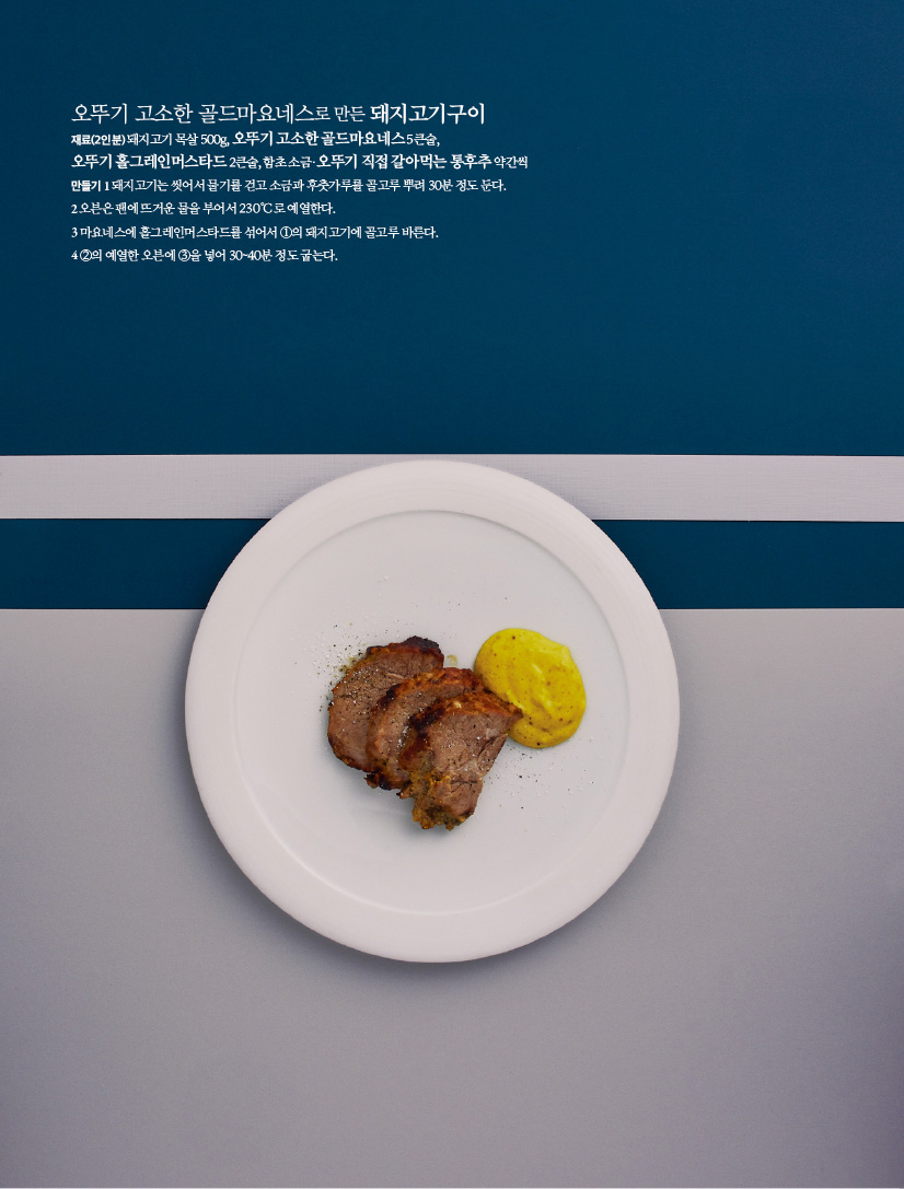 오뚜기 고소한 골드마요네스로 만든 돼지고기구이

재료(2인분) 돼지고기 목살 500g, 오뚜기 고소한 골드마요네스 5큰술, 오뚜기 홀그레인머스타드 2큰술, 함초 소금·오뚜기 직접 갈아먹는 통후추 약간씩

만들기

1 돼지고기는 씻어서 물기를 걷고 소금과 후춧가루를 골고루 뿌려 30분 정도 둔다.

2 오븐은 팬에 뜨거운 물을 부어서 230 Ｃ로 예열한다.

3 마요네스에 홀그레인머스타드를 섞어서 ①의 돼지고기에 골고루 바른다.

4 ②의 예열한 오븐에 ③을 넣어 30~40분 정도 굽는다.
