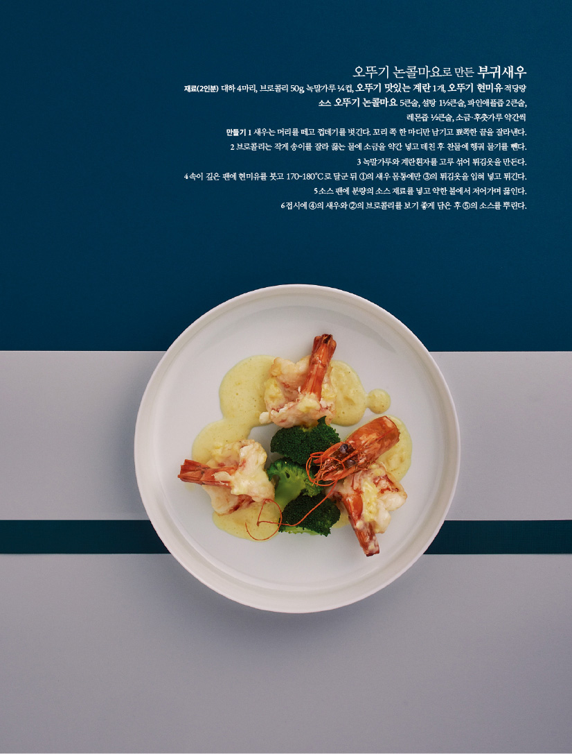 오뚜기 논콜마요로 만든 부귀새우

재료(2인분) 대하 4마리, 브로콜리 50g, 녹말가루 ¼컵, 오뚜기 맛있는 계란 1개, 오뚜기 현미유 적당량소스 오뚜기 논콜마요 5큰술, 설탕 1½큰술, 파인애플즙 2큰술,레몬즙 ½큰술, 소금·후춧가루 약간씩

만들기

1 새우는 머리를 떼고 껍데기를 벗긴다. 꼬리 쪽 한 마디만 남기고 뾰쪽한 끝을 잘라낸다.

2 브로콜리는 작게 송이를 잘라 끓는 물에 소금을 약간 넣고 데친 후 찬물에 헹궈 물기를 뺀다.

3 녹말가루와 계란흰자를 고루 섞어 튀김옷을 만든다.

4 속이 깊은 팬에 현미유를 붓고 170~180 Ｃ로 달군 뒤 ①의 새우 몸통에만 ③의 튀김옷을 입혀 넣고 튀긴다.

5 소스 팬에 분량의 소스 재료를 넣고 약한 불에서 저어가며 끓인다.

6 접시에 ④의 새우와 ②의 브로콜리를 보기 좋게 담은 후 ⑤의 소스를 뿌린다.