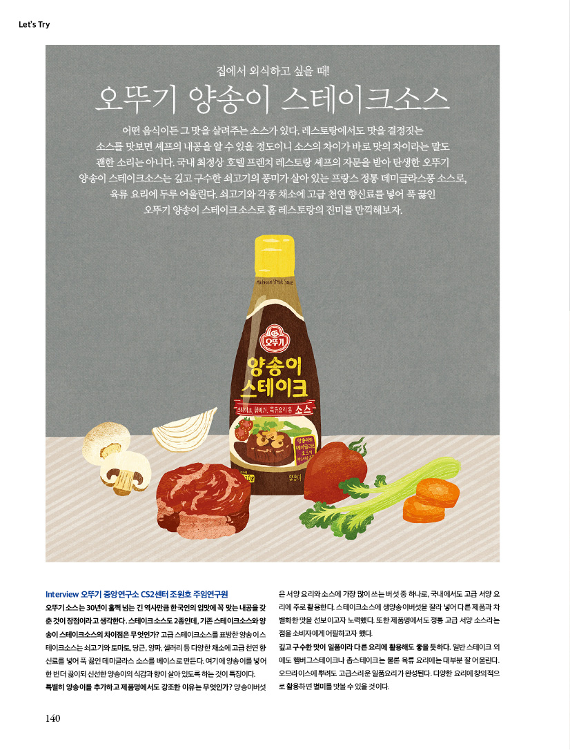 Let’s Try

집에서 외식하고 싶을 때!

오뚜기 양송이 스테이크소스

어떤 음식이든 그 맛을 살려주는 소스가 있다. 레스토랑에서도 맛을 결정짓는 소스를 맛보면 셰프의 내공을 알 수 있을 정도이니 소스의 차이가 바로 맛의 차이라는 말도 괜한 소리는 아니다. 국내 최정상 호텔 프렌치 레스토랑 셰프의 자문을 받아 탄생한 오뚜기 양송이 스테이크소스는 깊고 구수한 쇠고기의 풍미가 살아 있는 프랑스 정통 데미글라스풍 소스로, 육류 요리에 두루 어울린다. 쇠고기와 각종 채소에 고급 천연 향신료를 넣어 푹 끓인 오뚜기 양송이 스테이크소스로 홈 레스토랑의 진미를 만끽해보자.



Interview 오뚜기 중앙연구소 CS2센터 조원호 주임연구원

오뚜기 소스는 30년이 훌쩍 넘는 긴 역사만큼 한국인의 입맛에 꼭 맞는 내공을 갖춘 것이 장점이라고 생각한다. 스테이크소스도 2종인데, 기존 스테이크소스와 양송이 스테이크소스의 차이점은 무엇인가? 고급 스테이크소스를 표방한 양송이 스테이크소스는 쇠고기와 토마토, 당근, 양파, 셀러리 등 다양한 채소에 고급 천연 향신료를 넣어 푹 끓인 데미글라스 소스를 베이스로 만든다. 여기에 양송이를 넣어 한 번 더 끓이되 신선한 양송이의 식감과 향이 살아 있도록 하는 것이 특징이다. 특별히 양송이를 추가하고 제품명에서도 강조한 이유는 무엇인가? 양송이버섯은서양 요리와 소스에 가장 많이 쓰는 버섯 중 하나로, 국내에서도 고급 서양 요리에 주로 활용한다. 스테이크소스에 생양송이버섯을 잘라 넣어 다른 제품과 차별화한 맛을 선보이고자 노력했다. 또한 제품명에서도 정통 고급 서양 소스라는 점을 소비자에게 어필하고자 했다. 깊고 구수한 맛이 일품이라 다른 요리에 활용해도 좋을 듯하다. 일반 스테이크 외에도 햄버그스테이크나 촙스테이크는 물론 육류 요리에는 대부분 잘 어울린다. 오므라이스에 뿌려도 고급스러운 일품요리가 완성된다. 다양한 요리에 창의적으로 활용하면 별미를 맛볼 수 있을 것이다.