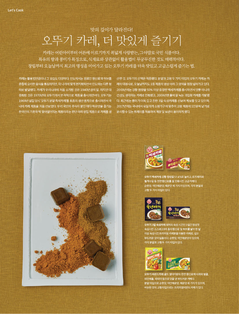 LET'S COOK
이달의 신제품과 간편식

맛의 깊이가 달라진다!
오뚜기 카레, 더 맛있게 즐기기
카레는 어린아이부터 어른에 이르기까지 폭넓게 사랑받는, 그야말로 국민 식품이다. 특유의 향과 풍미가 특징으로, 식재료와 상관없이 활용법이 무궁무진한 것도 매력적이다. 창립부터 오늘날까지 최고의 명성을 이어가고 있는 오뚜기 카레를 더욱 맛있고 고급스럽게 즐기는 법.

카레는 활용법만큼이나 그 모습도 다양하다. 인도에서는 원료인 향신료와 허브를 혼합해 요리한 음식을 통칭하지만, 각 나라에 맞게 현지화되면서 인도와는 다른 형태로 발달했다. 카레가 우리나라에 처음 소개된 것은 1940년경의 일. 하지만 대중화된 것은 1970년대 오뚜기에서 본격적으로 제품을 출시하면서다. 오뚜기는 1969년 설립 당시 ‘오뚜기 분말 즉석카레’를 최초의 생산 품목으로 출시하면서 국내에 카레 제품을 처음 선보였다. 우리 국민의 주식이 쌀인 데다 매운맛을 즐기는 한국인의 기호와 딱 맞아떨어지는 제품이라는 판단 아래 창립 제품으로 카레를 생산한 것. 오뚜기의 선택은 적중했다. 분말과 고형 두 가지 타입의 오뚜기 카레는 카레의 대명사로, 오늘날까지도 1등 제품의 명성 아래 그 영역을 점점 넓혀가고 있다.2003년에는 강황 함량을 50% 이상 증량한 백세카레를 출시하면서 맛뿐 아니라 건강도 생각하는 카레로 진화했고, 2009년엔 물에 잘 녹는 과립형 카레를 개발했다. 최근에는 풍미가 더욱 깊고 진한 3일 숙성카레를 선보여 계보를 잇고 있으며, 2017년에는 국내에서 유일하게 소형가구에 맞추어 고형 제품에 1인분씩 낱개로 분리할 수 있는 트레이를 적용하여 계량 및 보관이 용이하게 했다.



백세카레 순한맛:
오뚜기 백세카레 강황 함량을 57.4%로 늘리고, 로즈메리와 월계수잎 등 천연 향신료를 잘 조화시킨 고급 카레다.순한맛, 약간매운맛, 매운맛 세 가지가 있으며, 각각 분말과 고형 두 가지 타입이 있다.



오뚜기3일 숙성카레 :
오뚜기 3일 숙성카레 최적의 숙성 시간인 3일간 정성껏 숙성시킨 소스와 20여 종의 향신료 및 허브를 넣어 한 달 이상 숙성시킨 프리미엄 카레분을 이용한 카레로, 깊고 부드러운 맛이 일품이다. 순한맛, 약간매운맛이 있으며, 각각 분말과 고형 두 가지 타입이 있다.



오뚜기 바몬드카레 골드:
오뚜기 바몬드카레 골드 열대지방의 천연 향신료에 사과와 벌꿀,파인애플, 파파야 등으로 맛을 낸 부드러운 카레다.분말 타입으로 순한맛, 약간매운맛, 매운맛 세 가지가 있으며,비슷한 맛의 고형 타입으로는 프리미엄바몬드 카레가 있다.